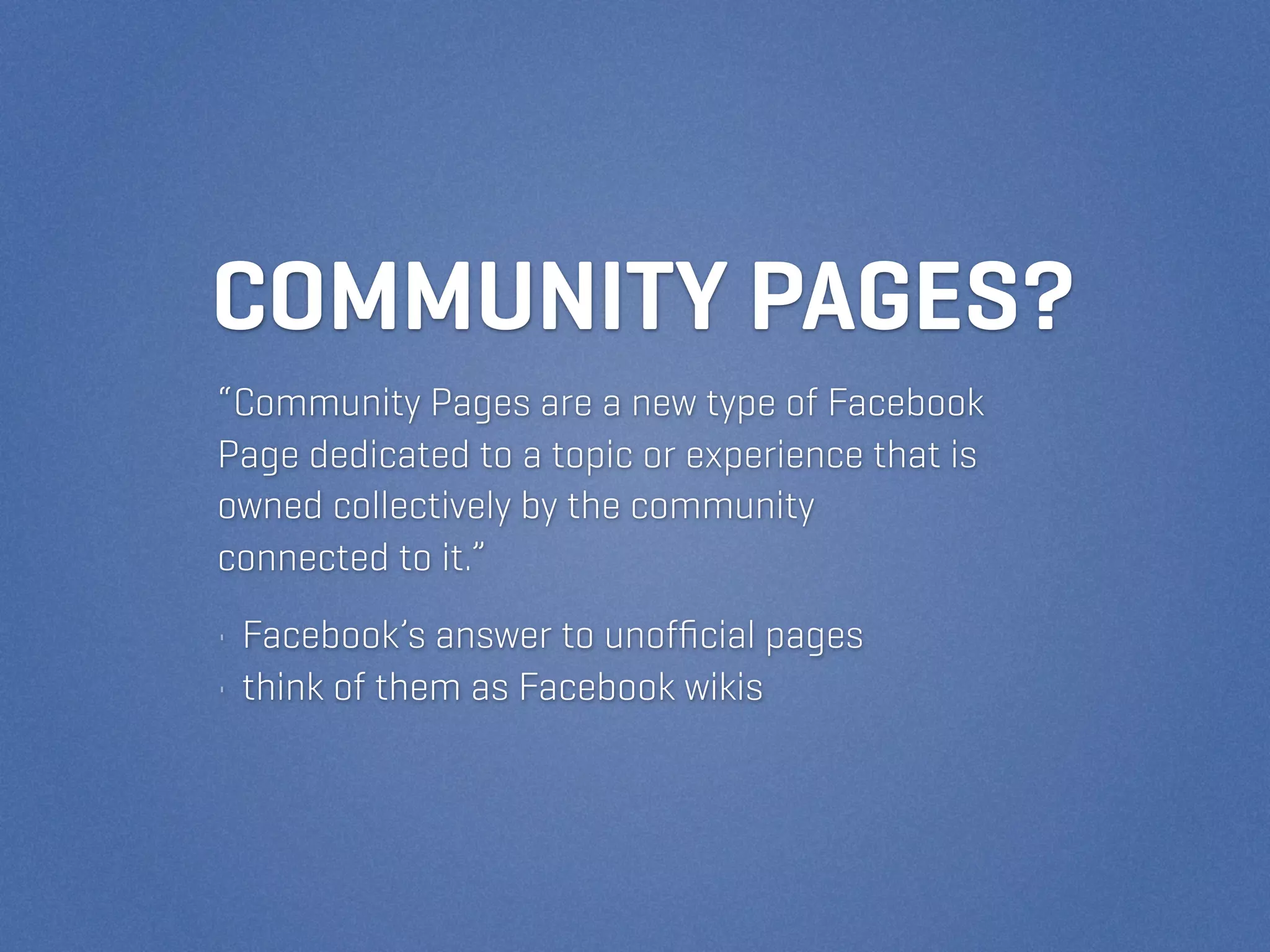 COMMUNITY PAGES?
“Community Pages are a new type of Facebook
Page dedicated to a topic or experience that is
owned collectively by the community
connected to it.”
• Facebook’s answer to unofﬁcial pages
• think of them as Facebook wikis
 