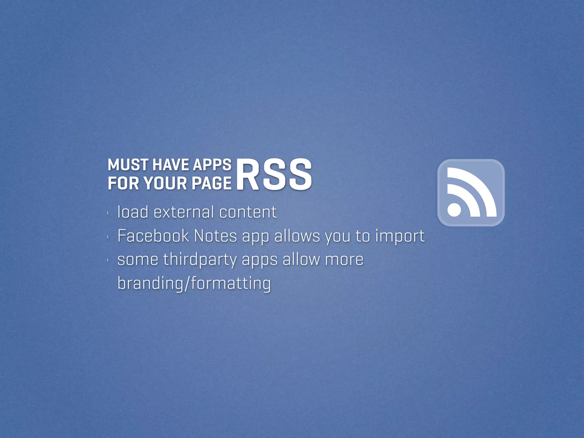 MUST HAVE APPS
FOR YOUR PAGE    RSS
• load external content
• Facebook Notes app allows you to import
• some thirdparty apps allow more
  branding/formatting
 