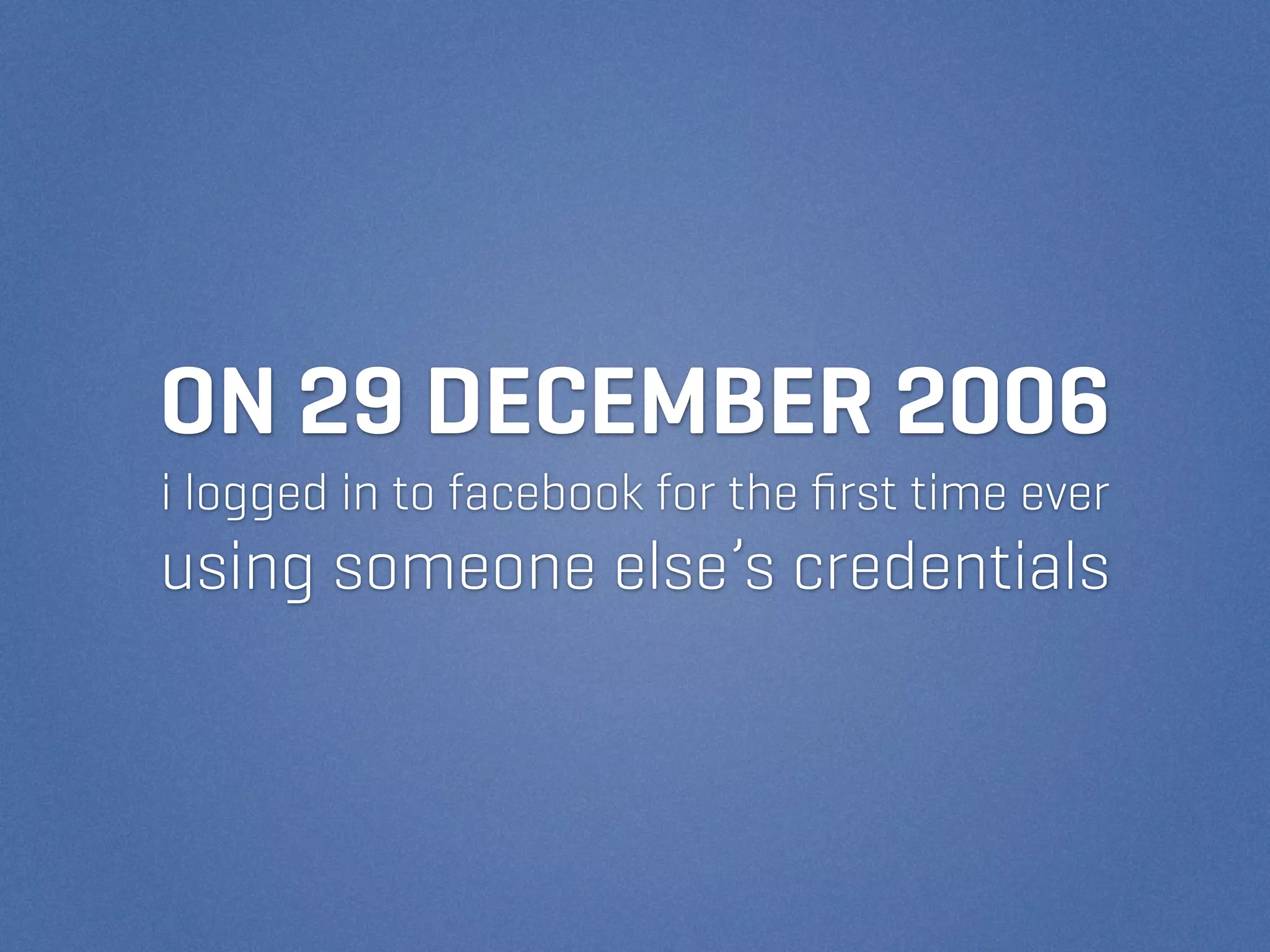 ON 29 DECEMBER 2006
i logged in to facebook for the ﬁrst time ever
using someone else’s credentials
 