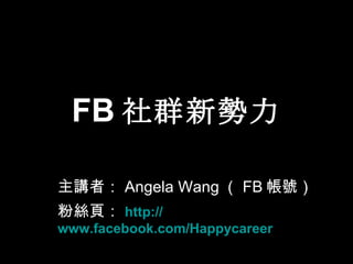 FB 社群新勢力 主講者： Angela Wang （ FB 帳號） 粉絲頁： http:// www.facebook.com/Happycareer 