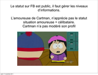 Le statut sur FB est public, il faut gérer les niveaux
                                   d’informations.

                 L’amoureuse de Cartman, n’apprécie pas le statut
                        situation amoureuse = célibataire.
                       Cartman n’a pas modéré son profil




jeudi 17 novembre 2011
 