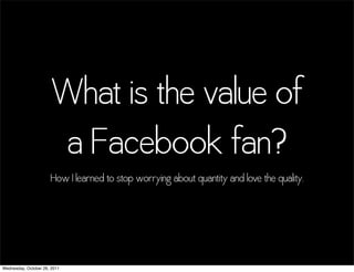What is the value of
                       a Facebook fan?
                      How I learned to stop worrying about quantity and love the quality.




Wednesday, October 26, 2011
 