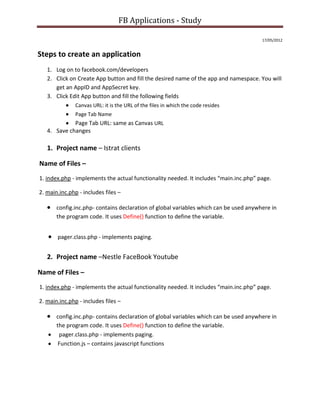FB Applications - Study

                                                                                       17/05/2012


Steps to create an application
   1. Log on to facebook.com/developers
   2. Click on Create App button and fill the desired name of the app and namespace. You will
      get an AppID and AppSecret key.
   3. Click Edit App button and fill the following fields
               Canvas URL: it is the URL of the files in which the code resides
               Page Tab Name
             Page Tab URL: same as Canvas URL
   4. Save changes

   1. Project name – Istrat clients

Name of Files –
1. index.php - implements the actual functionality needed. It includes “main.inc.php” page.

2. main.inc.php - includes files –

       config.inc.php- contains declaration of global variables which can be used anywhere in
       the program code. It uses Define() function to define the variable.


       pager.class.php - implements paging.


   2. Project name –Nestle FaceBook Youtube

Name of Files –
1. index.php - implements the actual functionality needed. It includes “main.inc.php” page.

2. main.inc.php - includes files –

       config.inc.php- contains declaration of global variables which can be used anywhere in
       the program code. It uses Define() function to define the variable.
        pager.class.php - implements paging.
        Function.js – contains javascript functions
 