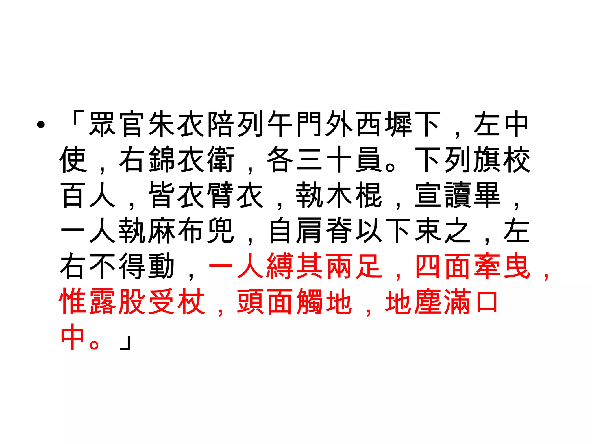• 「眾官朱衣陪列午門外西墀下，左中
  使，右錦衣衛，各三十員。下列旗校
  百人，皆衣臂衣，執木棍，宣讀畢，
  一人執麻布兜，自肩脊以下束之，左
  右不得動，一人縛其兩足，四面牽曳，
  惟露股受杖，頭面觸地，地塵滿口
  中。」
 