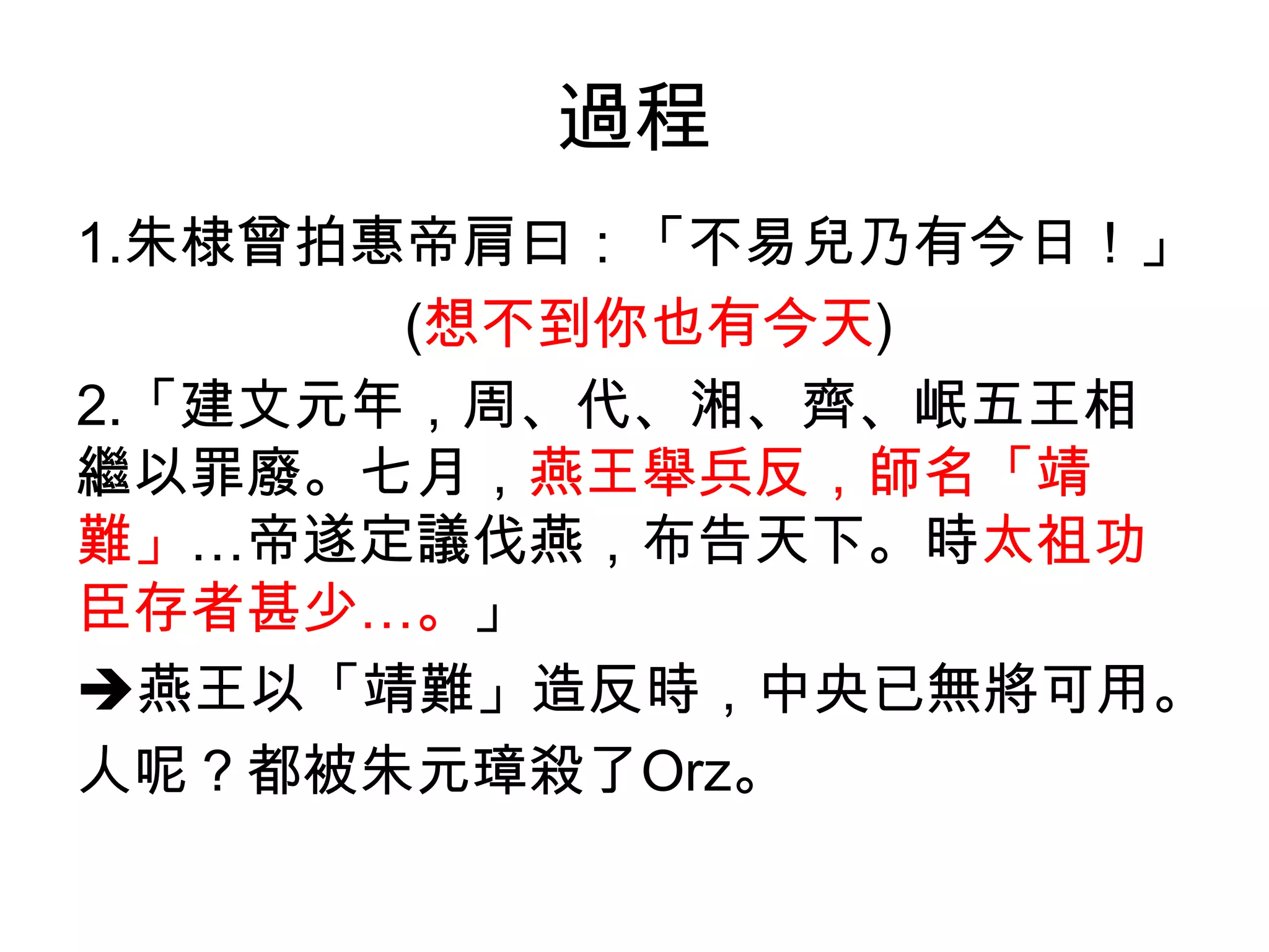 過程
1.朱棣曾拍惠帝肩曰：「不易兒乃有今日！」
       (想不到你也有今天)
2.「建文元年，周、代、湘、齊、岷五王相
繼以罪廢。七月，燕王舉兵反，師名「靖
難」…帝遂定議伐燕，布告天下。時太祖功
臣存者甚少…。」
燕王以「靖難」造反時，中央已無將可用。
人呢？都被朱元璋殺了Orz。
 