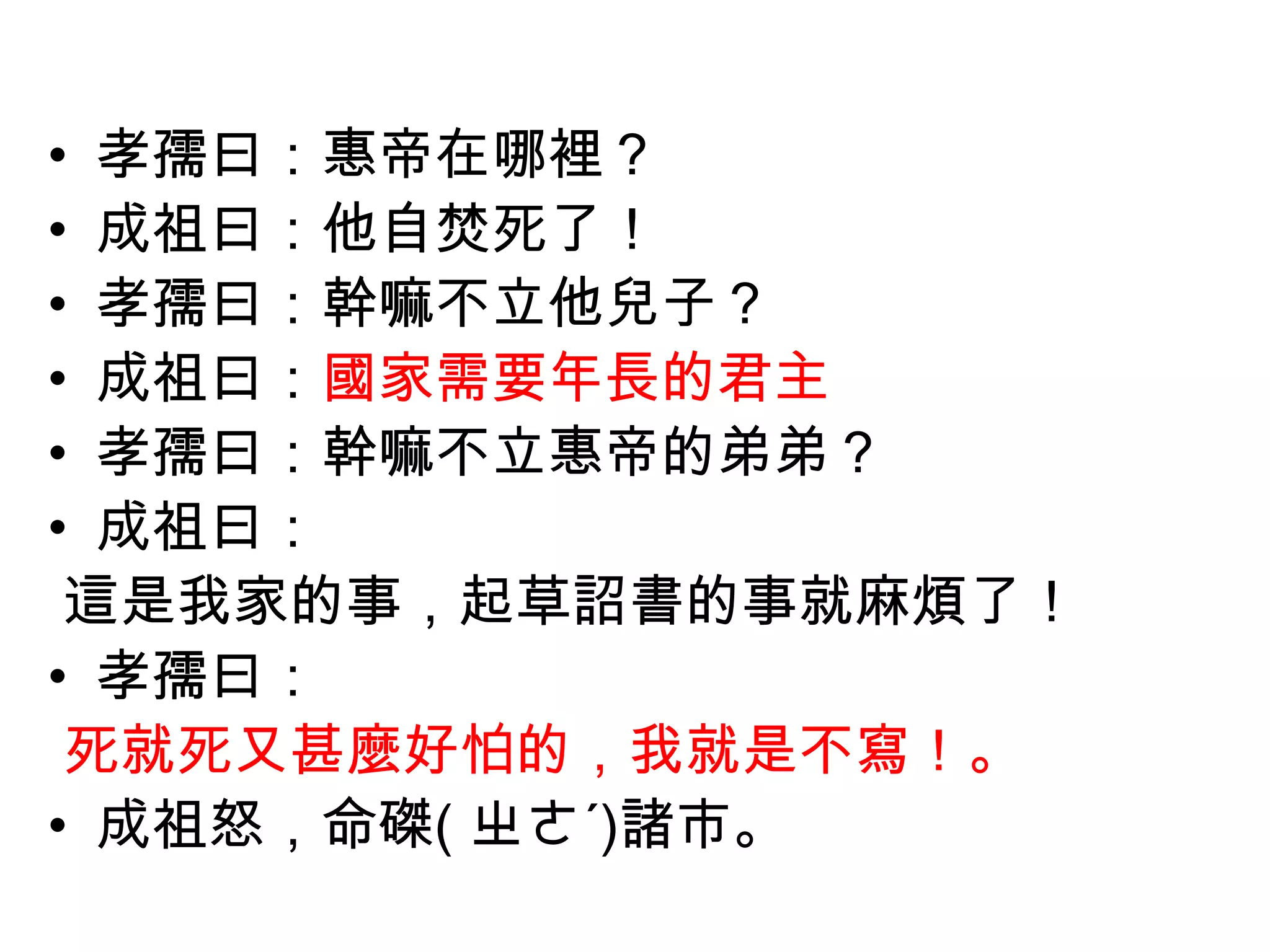 • 孝孺曰：惠帝在哪裡？
• 成祖曰：他自焚死了！
• 孝孺曰：幹嘛不立他兒子？
• 成祖曰：國家需要年長的君主
• 孝孺曰：幹嘛不立惠帝的弟弟？
• 成祖曰：
 這是我家的事，起草詔書的事就麻煩了！
• 孝孺曰：
 死就死又甚麼好怕的，我就是不寫！。
• 成祖怒，命磔( ㄓㄜˊ)諸市。
 