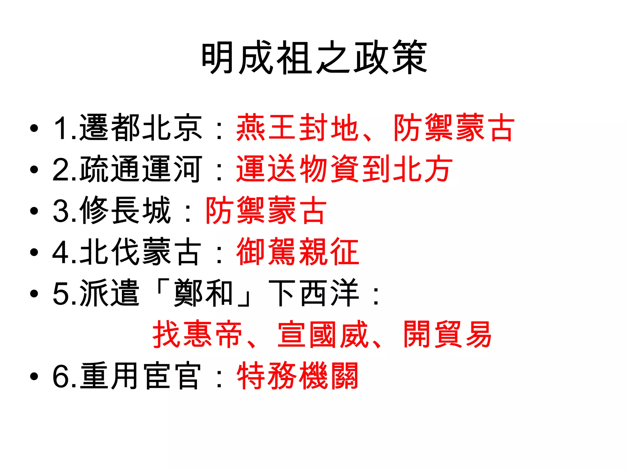 明成祖之政策
• 1.遷都北京：燕王封地、防禦蒙古
• 2.疏通運河：運送物資到北方
• 3.修長城：防禦蒙古
• 4.北伐蒙古：御駕親征
• 5.派遣「鄭和」下西洋：
      找惠帝、宣國威、開貿易
• 6.重用宦官：特務機關
 