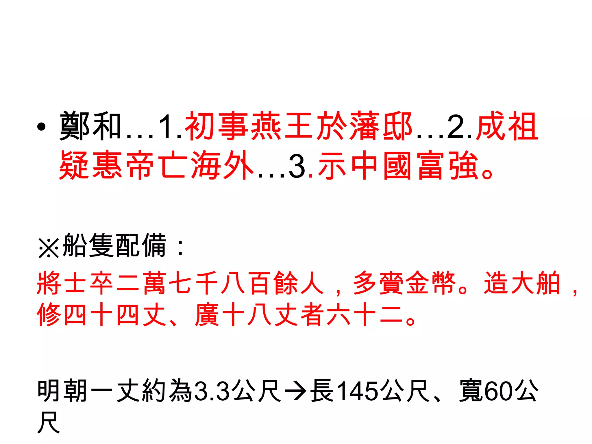 • 鄭和…1.初事燕王於藩邸…2.成祖
  疑惠帝亡海外…3.示中國富強。

※船隻配備：
將士卒二萬七千八百餘人，多賫金幣。造大舶，
修四十四丈、廣十八丈者六十二。

明朝一丈約為3.3公尺長145公尺、寬60公
尺
 