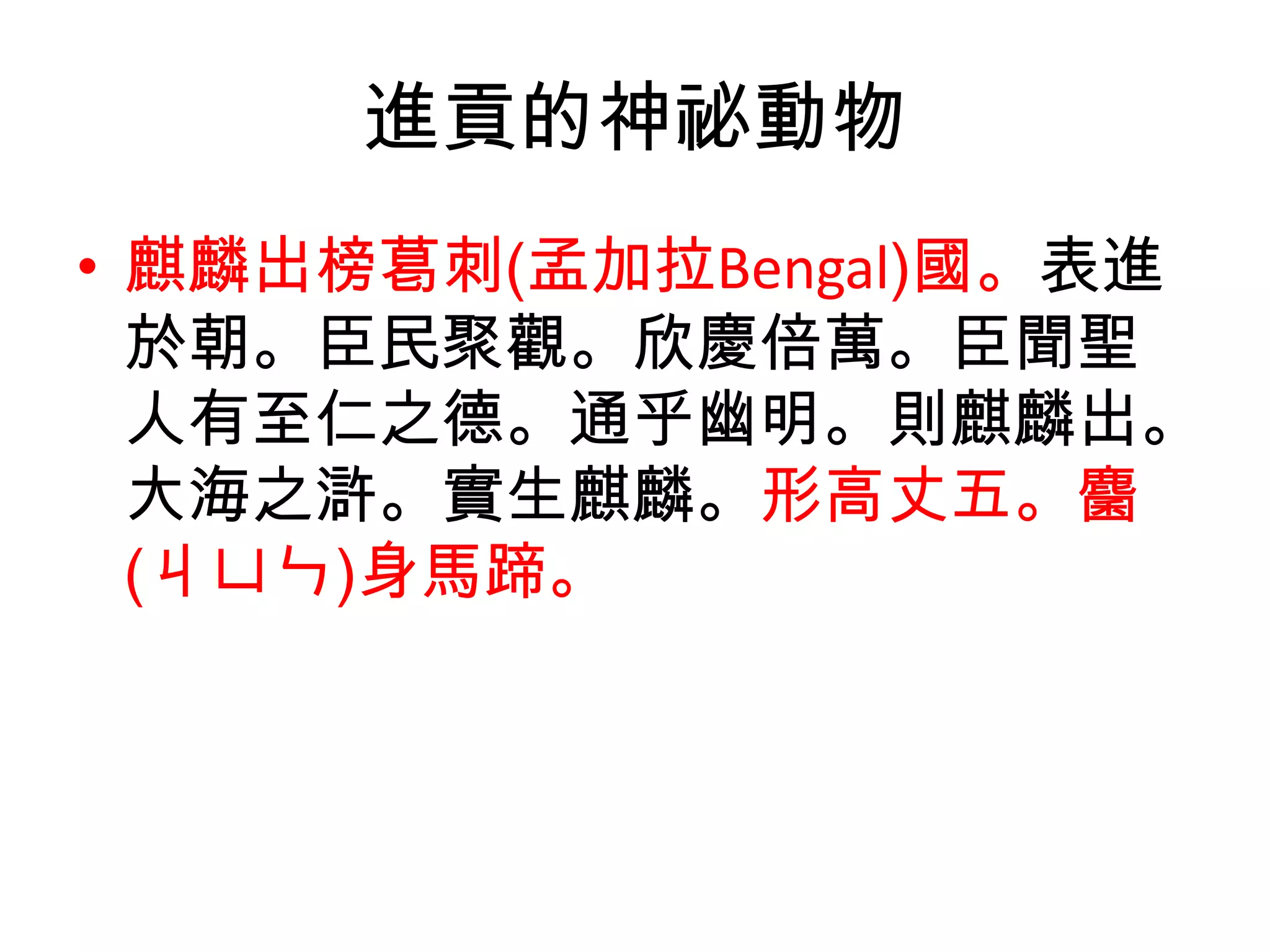 進貢的神祕動物
• 麒麟出榜葛刺(孟加拉Bengal)國。表進
  於朝。臣民聚觀。欣慶倍萬。臣聞聖
  人有至仁之德。通乎幽明。則麒麟出。
  大海之滸。實生麒麟。形高丈五。麕
  (ㄐㄩㄣ)身馬蹄。
 