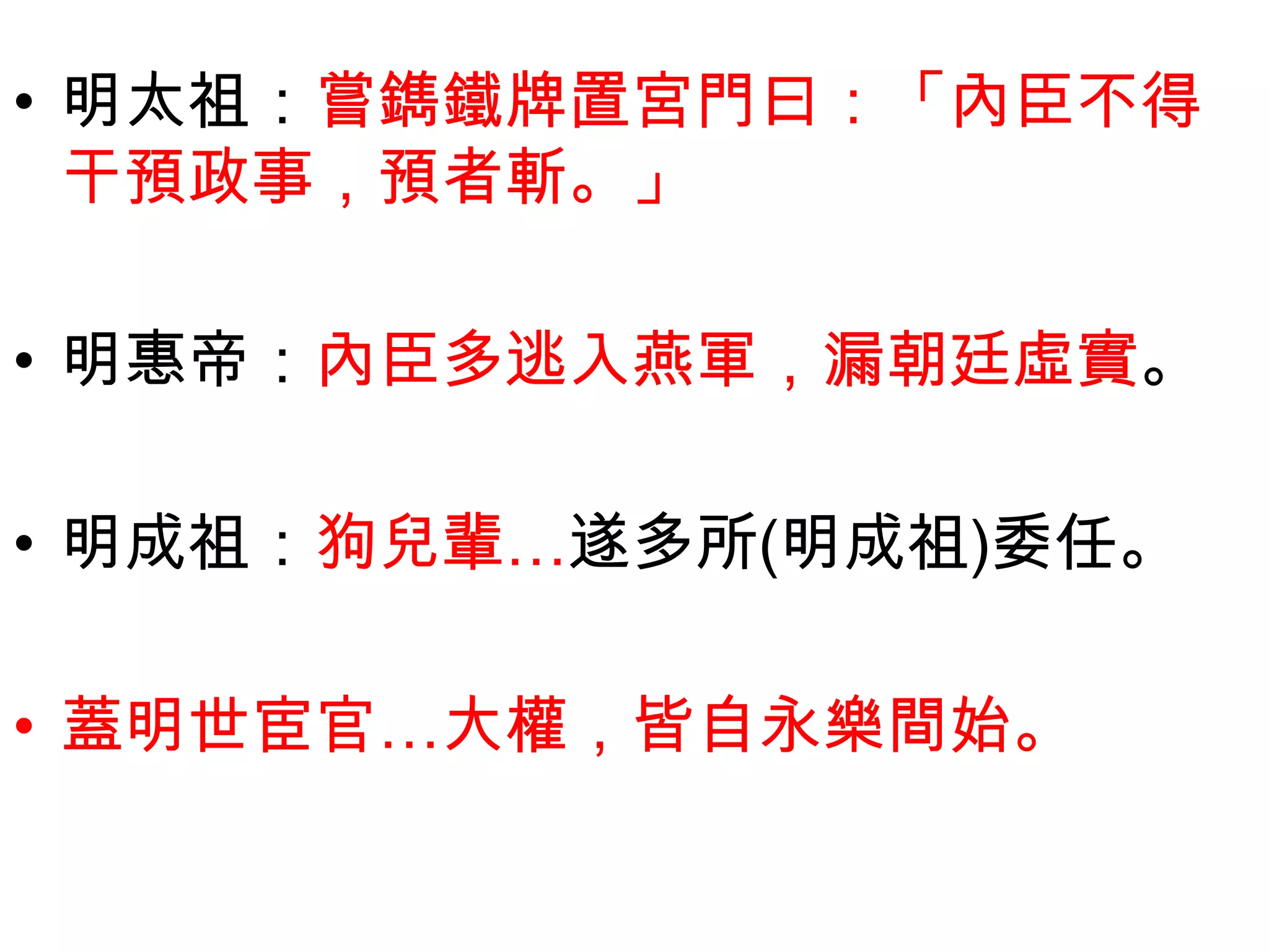 • 明太祖：嘗鐫鐵牌置宮門曰：「內臣不得
  干預政事，預者斬。」

• 明惠帝：內臣多逃入燕軍，漏朝廷虛實。

• 明成祖：狗兒輩…遂多所(明成祖)委任。

• 蓋明世宦官…大權，皆自永樂間始。
 