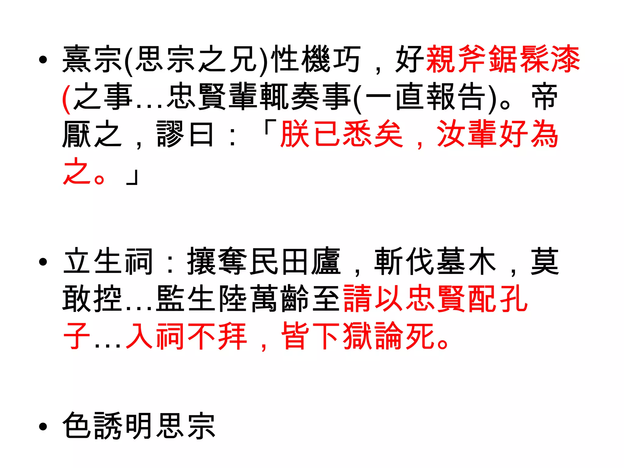 • 熹宗(思宗之兄)性機巧，好親斧鋸髹漆
  (之事…忠賢輩輒奏事(一直報告)。帝
  厭之，謬曰：「朕已悉矣，汝輩好為
  之。」

• 立生祠：攘奪民田廬，斬伐墓木，莫
  敢控…監生陸萬齡至請以忠賢配孔
  子…入祠不拜，皆下獄論死。

• 色誘明思宗
 