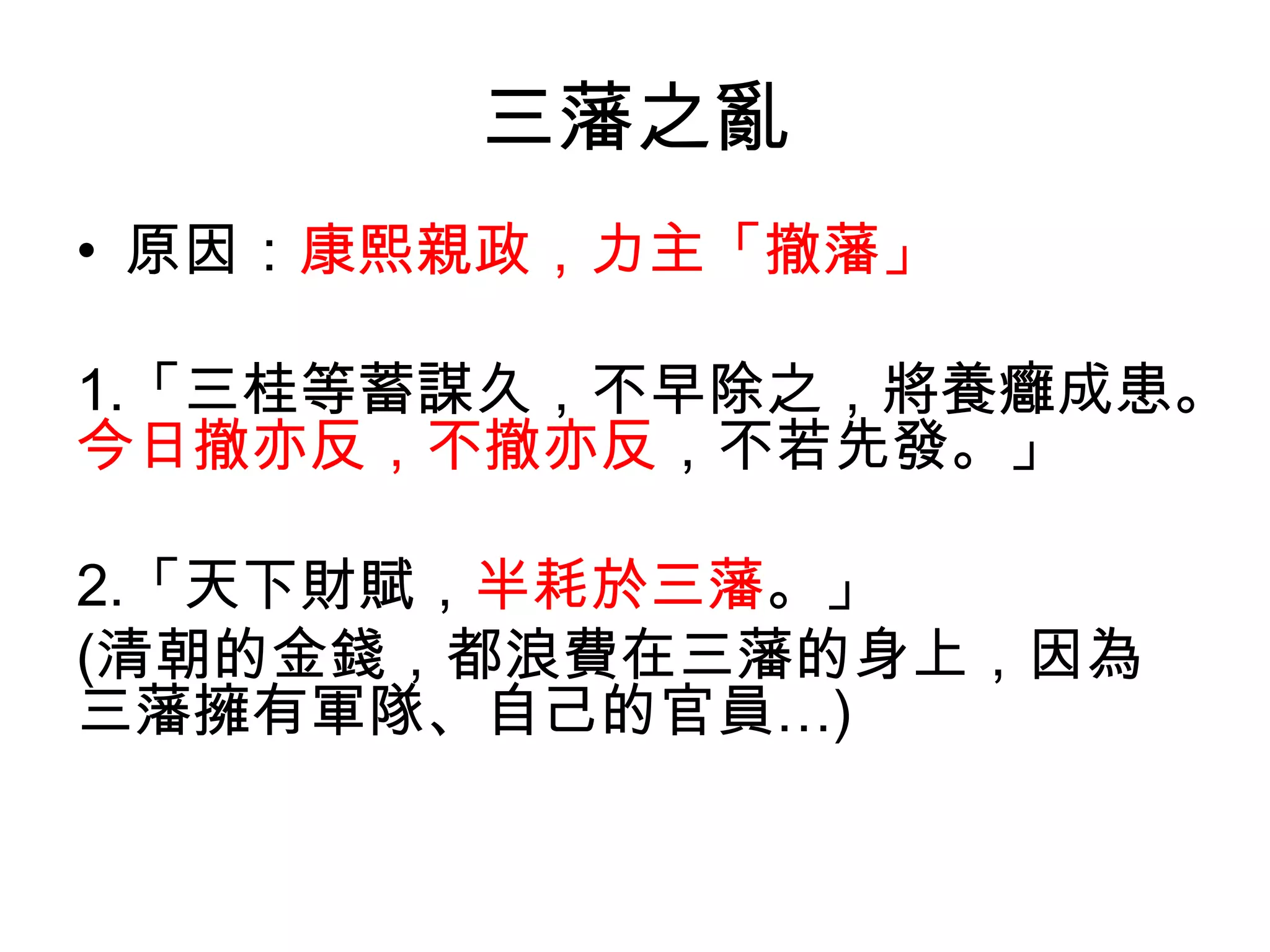 三藩之亂
• 原因：康熙親政，力主「撤藩」

1.「三桂等蓄謀久，不早除之，將養癰成患。
今日撤亦反，不撤亦反，不若先發。」

2.「天下財賦，半耗於三藩。」
(清朝的金錢，都浪費在三藩的身上，因為
三藩擁有軍隊、自己的官員…)
 