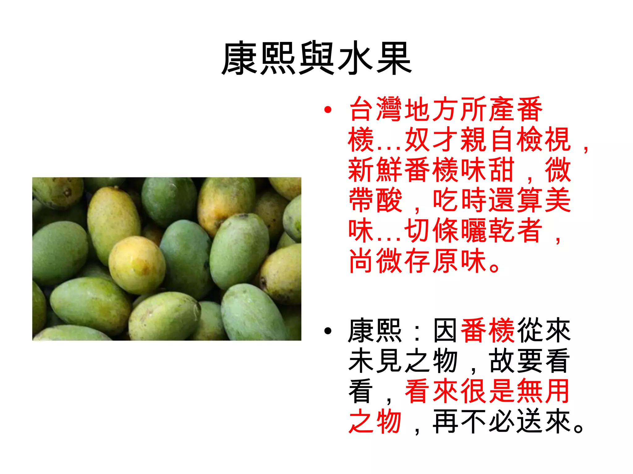 康熙與水果
  • 台灣地方所產番
    檨…奴才親自檢視，
    新鮮番檨味甜，微
    帶酸，吃時還算美
    味…切條曬乾者，
    尚微存原味。

  • 康熙：因番檨從來
    未見之物，故要看
    看，看來很是無用
    之物，再不必送來。
 