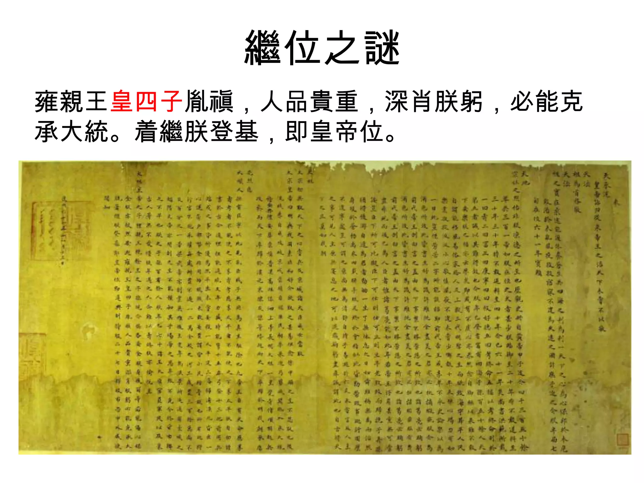 繼位之謎
雍親王皇四子胤禛，人品貴重，深肖朕躬，必能克
承大統。着繼朕登基，即皇帝位。
 