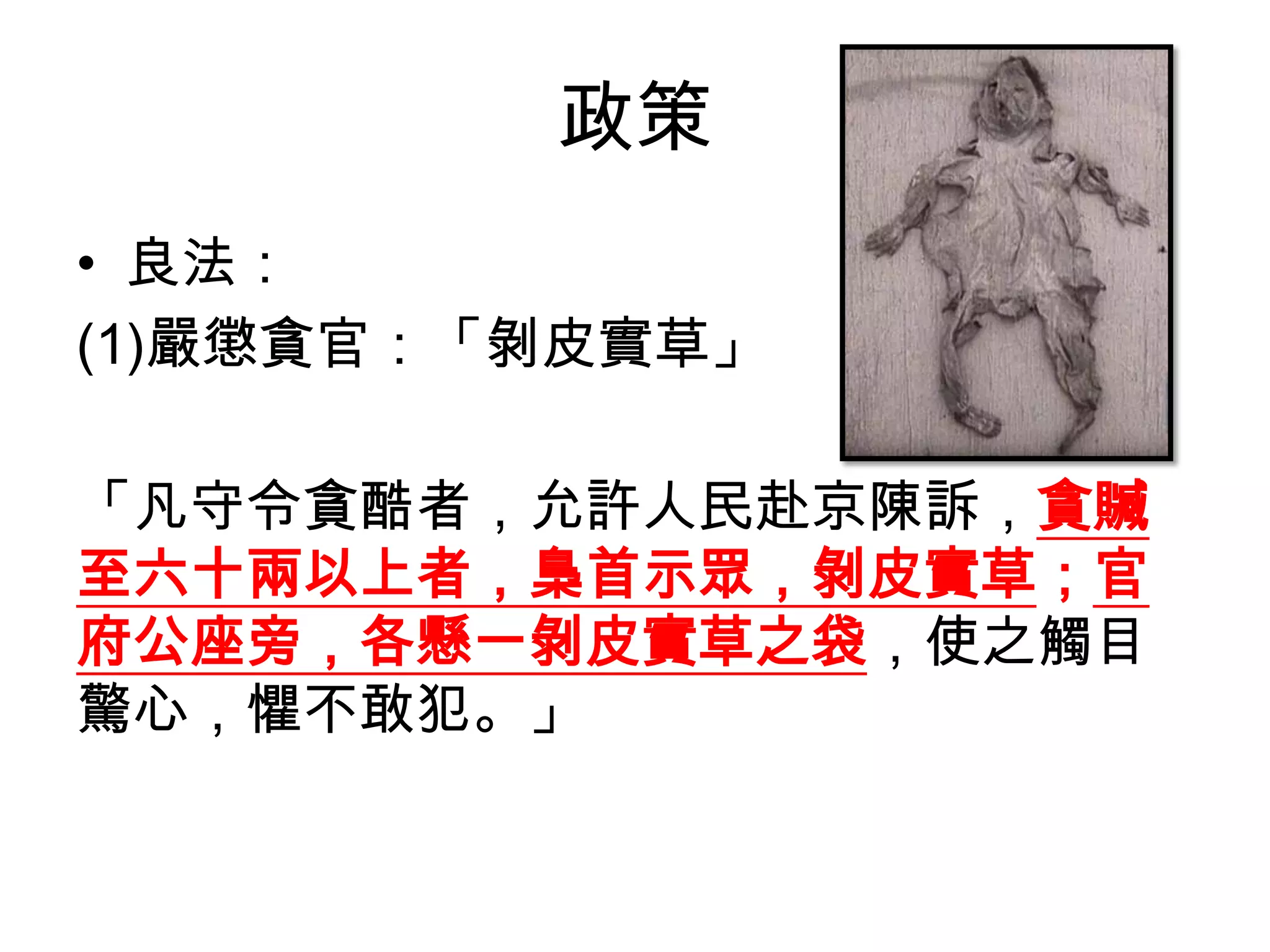 政策
• 良法：
(1)嚴懲貪官：「剝皮實草」

「凡守令貪酷者，允許人民赴京陳訴，貪贓
至六十兩以上者，梟首示眾，剝皮實草；官
府公座旁，各懸一剝皮實草之袋，使之觸目
驚心，懼不敢犯。」
 