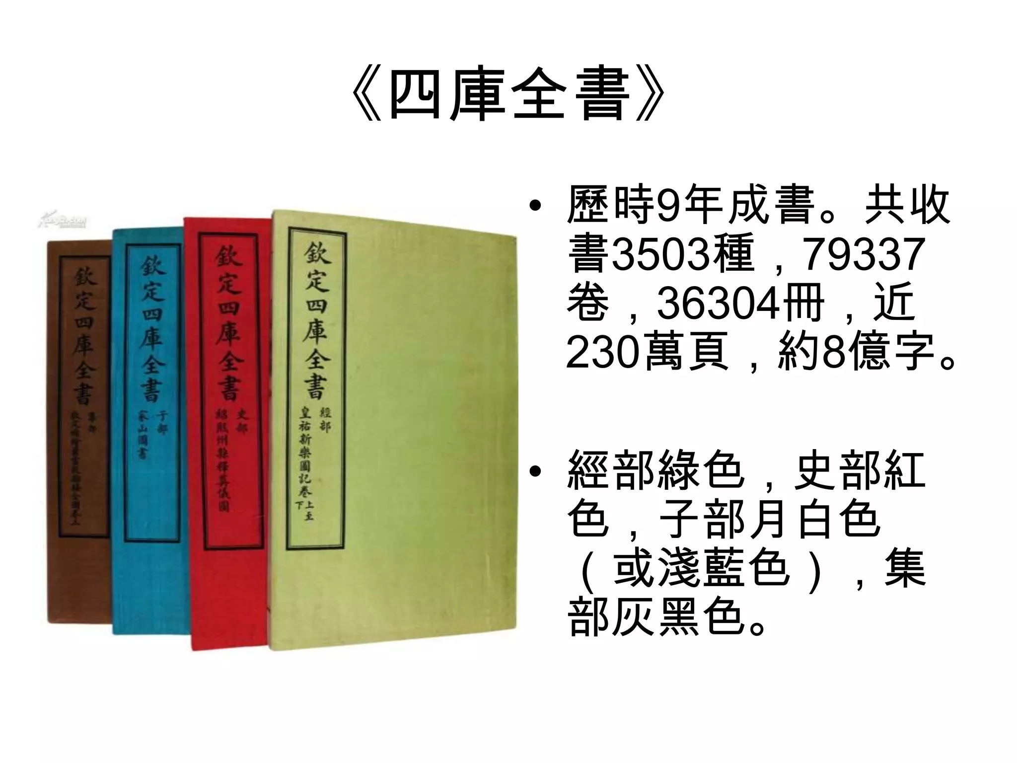《四庫全書》
   • 歷時9年成書。共收
     書3503種，79337
     卷，36304冊，近
     230萬頁，約8億字。

   • 經部綠色，史部紅
     色，子部月白色
     （或淺藍色），集
     部灰黑色。
 