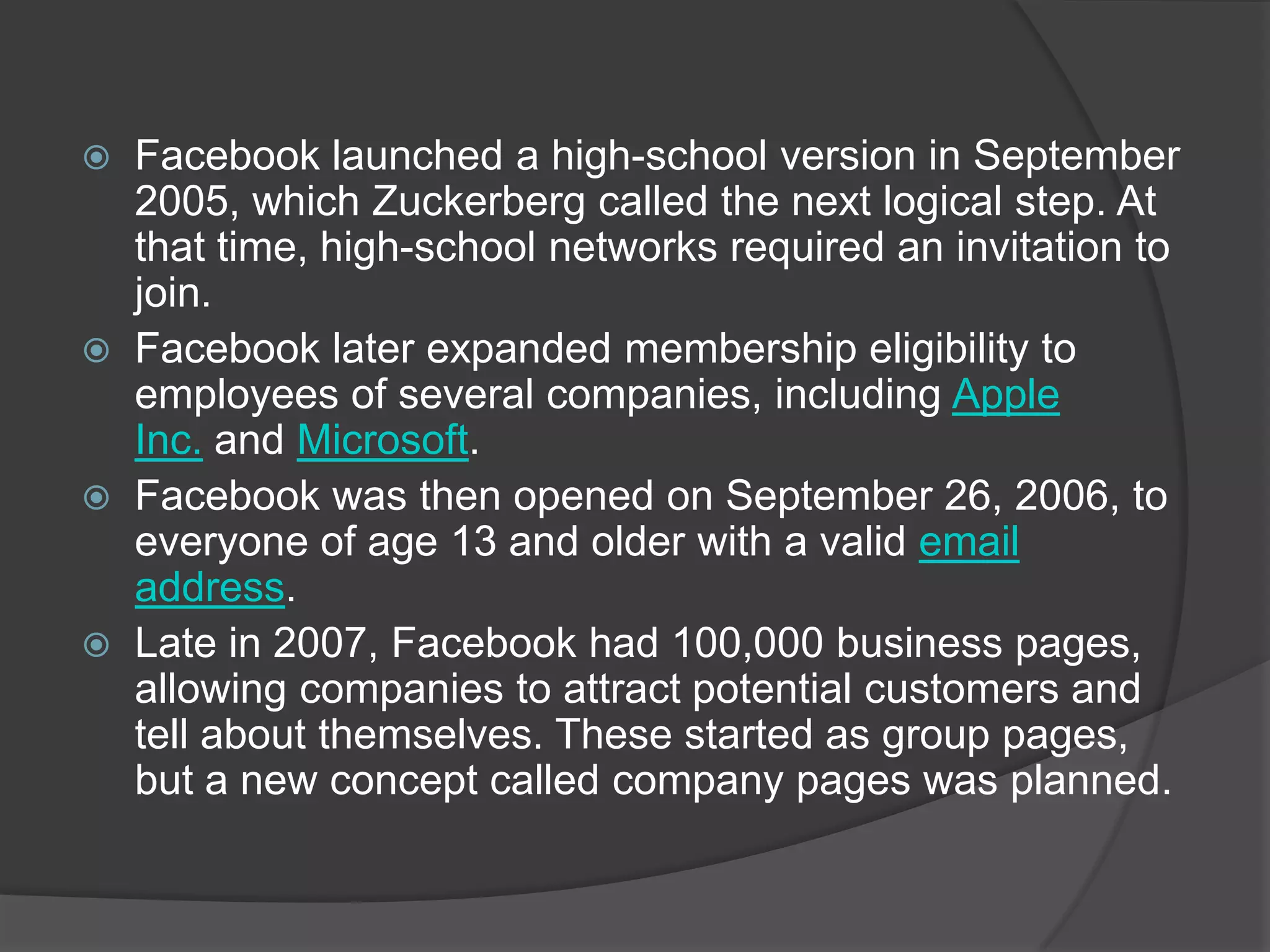  Facebook launched a high-school version in September
  2005, which Zuckerberg called the next logical step. At
  that time, high-school networks required an invitation to
  join.
 Facebook later expanded membership eligibility to
  employees of several companies, including Apple
  Inc. and Microsoft.
 Facebook was then opened on September 26, 2006, to
  everyone of age 13 and older with a valid email
  address.
 Late in 2007, Facebook had 100,000 business pages,
  allowing companies to attract potential customers and
  tell about themselves. These started as group pages,
  but a new concept called company pages was planned.
 