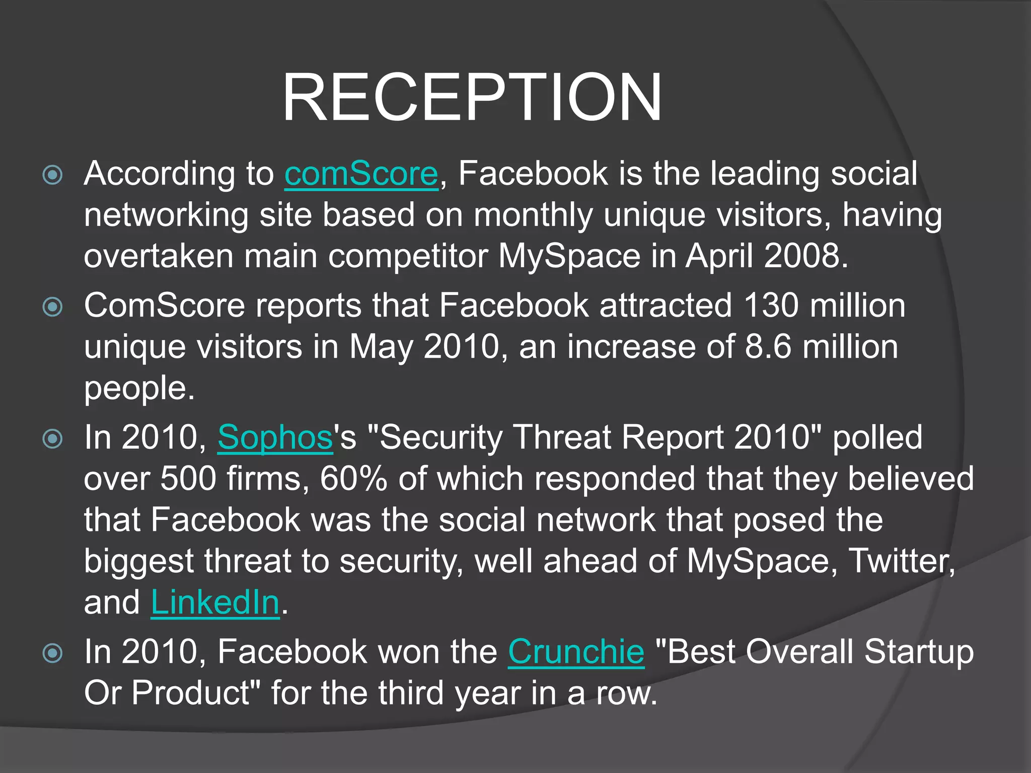 RECEPTION
   According to comScore, Facebook is the leading social
    networking site based on monthly unique visitors, having
    overtaken main competitor MySpace in April 2008.
   ComScore reports that Facebook attracted 130 million
    unique visitors in May 2010, an increase of 8.6 million
    people.
   In 2010, Sophos's "Security Threat Report 2010" polled
    over 500 firms, 60% of which responded that they believed
    that Facebook was the social network that posed the
    biggest threat to security, well ahead of MySpace, Twitter,
    and LinkedIn.
   In 2010, Facebook won the Crunchie "Best Overall Startup
    Or Product" for the third year in a row.
 