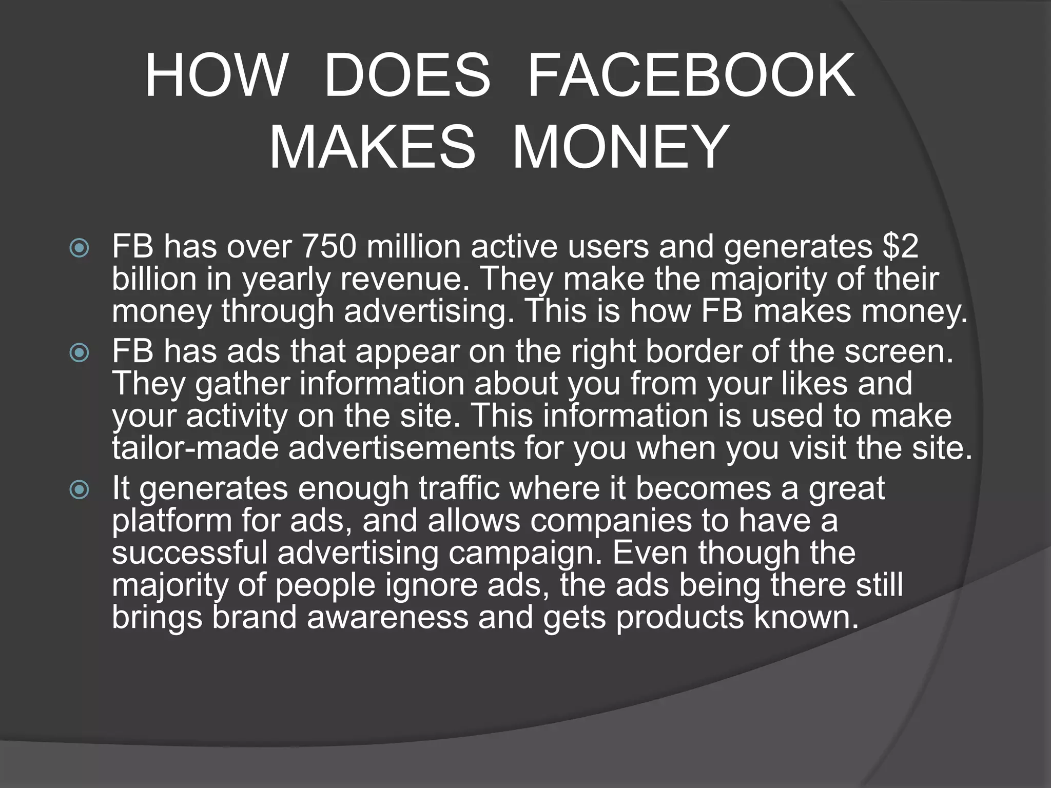 HOW DOES FACEBOOK
         MAKES MONEY
   FB has over 750 million active users and generates $2
    billion in yearly revenue. They make the majority of their
    money through advertising. This is how FB makes money.
   FB has ads that appear on the right border of the screen.
    They gather information about you from your likes and
    your activity on the site. This information is used to make
    tailor-made advertisements for you when you visit the site.
   It generates enough traffic where it becomes a great
    platform for ads, and allows companies to have a
    successful advertising campaign. Even though the
    majority of people ignore ads, the ads being there still
    brings brand awareness and gets products known.
 