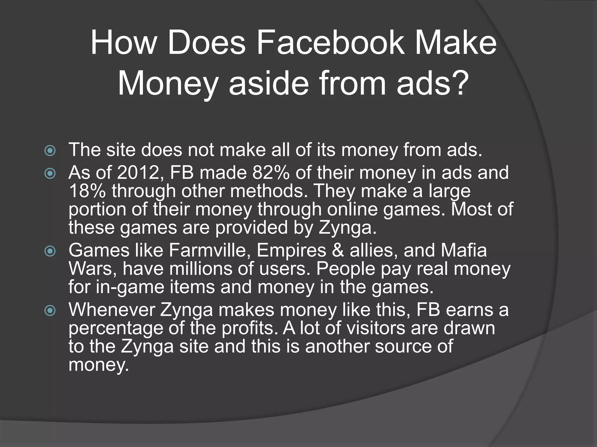 How Does Facebook Make
       Money aside from ads?
   The site does not make all of its money from ads.
   As of 2012, FB made 82% of their money in ads and
    18% through other methods. They make a large
    portion of their money through online games. Most of
    these games are provided by Zynga.
   Games like Farmville, Empires & allies, and Mafia
    Wars, have millions of users. People pay real money
    for in-game items and money in the games.
   Whenever Zynga makes money like this, FB earns a
    percentage of the profits. A lot of visitors are drawn
    to the Zynga site and this is another source of
    money.
 