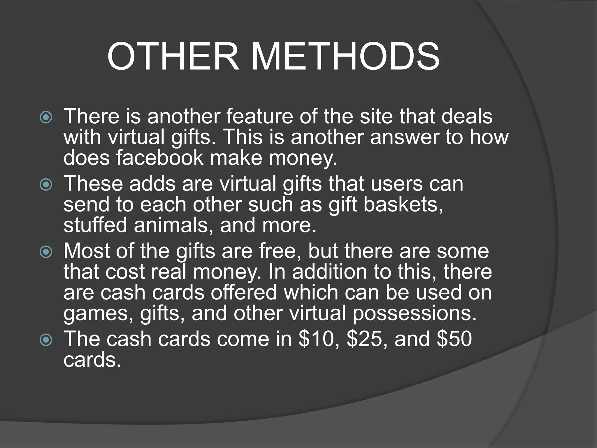 OTHER METHODS
   There is another feature of the site that deals
    with virtual gifts. This is another answer to how
    does facebook make money.
   These adds are virtual gifts that users can
    send to each other such as gift baskets,
    stuffed animals, and more.
   Most of the gifts are free, but there are some
    that cost real money. In addition to this, there
    are cash cards offered which can be used on
    games, gifts, and other virtual possessions.
   The cash cards come in $10, $25, and $50
    cards.
 