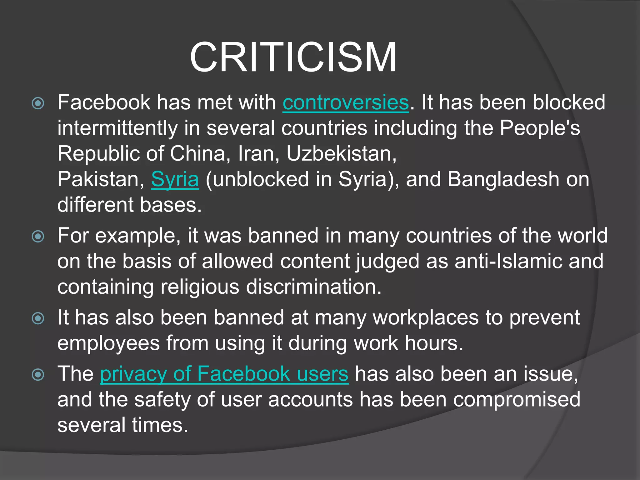 CRITICISM
   Facebook has met with controversies. It has been blocked
    intermittently in several countries including the People's
    Republic of China, Iran, Uzbekistan,
    Pakistan, Syria (unblocked in Syria), and Bangladesh on
    different bases.
   For example, it was banned in many countries of the world
    on the basis of allowed content judged as anti-Islamic and
    containing religious discrimination.
   It has also been banned at many workplaces to prevent
    employees from using it during work hours.
   The privacy of Facebook users has also been an issue,
    and the safety of user accounts has been compromised
    several times.
 
