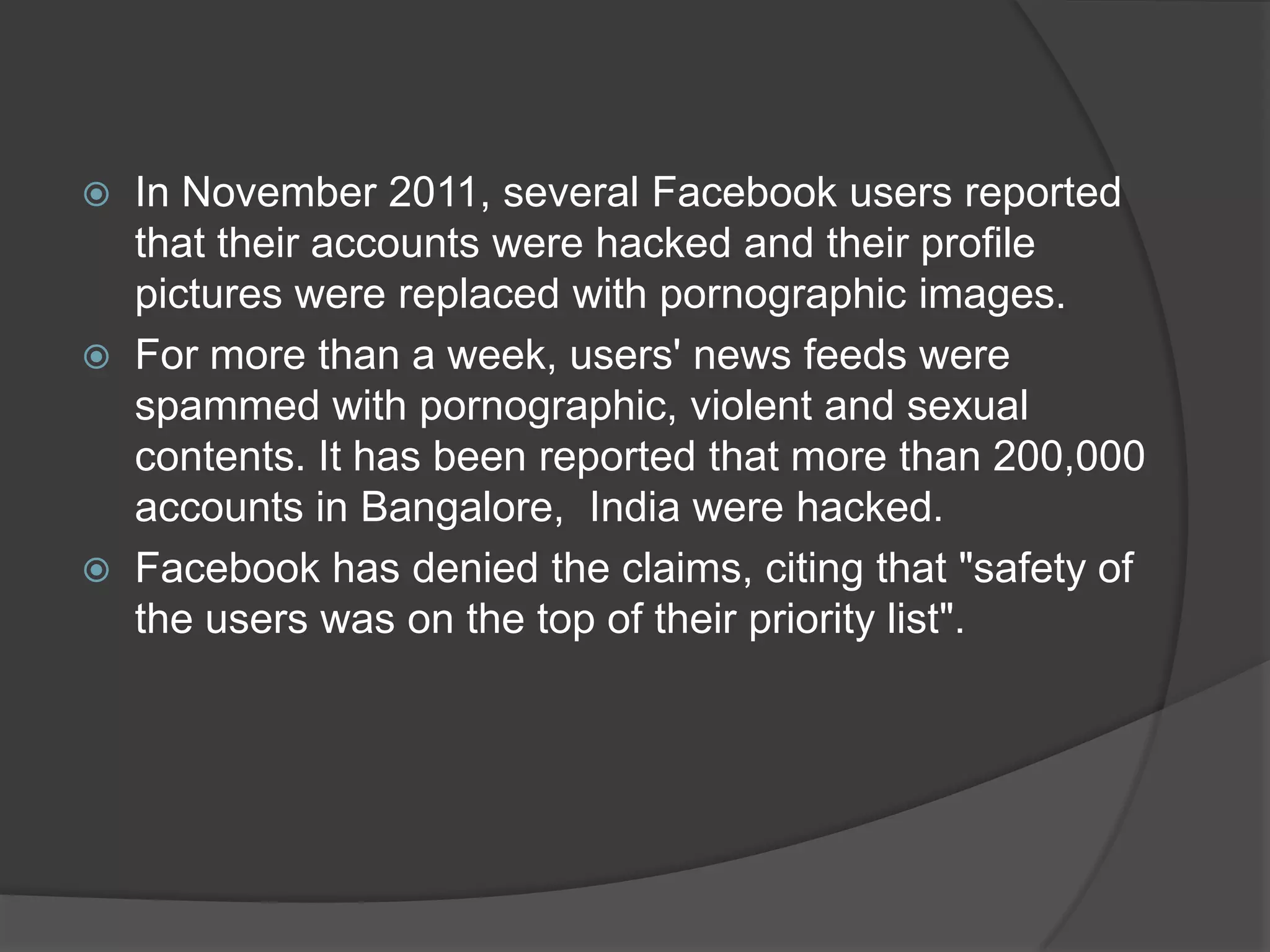  In November 2011, several Facebook users reported
  that their accounts were hacked and their profile
  pictures were replaced with pornographic images.
 For more than a week, users' news feeds were
  spammed with pornographic, violent and sexual
  contents. It has been reported that more than 200,000
  accounts in Bangalore, India were hacked.
 Facebook has denied the claims, citing that "safety of
  the users was on the top of their priority list".
 