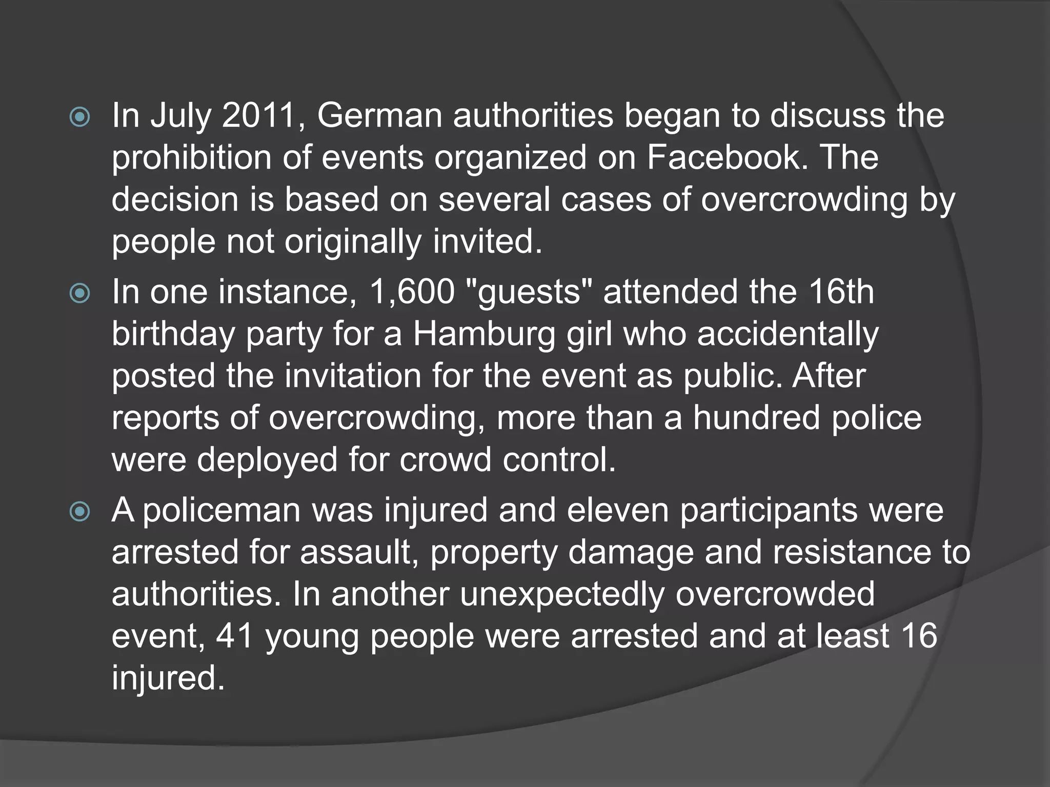  In July 2011, German authorities began to discuss the
  prohibition of events organized on Facebook. The
  decision is based on several cases of overcrowding by
  people not originally invited.
 In one instance, 1,600 "guests" attended the 16th
  birthday party for a Hamburg girl who accidentally
  posted the invitation for the event as public. After
  reports of overcrowding, more than a hundred police
  were deployed for crowd control.
 A policeman was injured and eleven participants were
  arrested for assault, property damage and resistance to
  authorities. In another unexpectedly overcrowded
  event, 41 young people were arrested and at least 16
  injured.
 