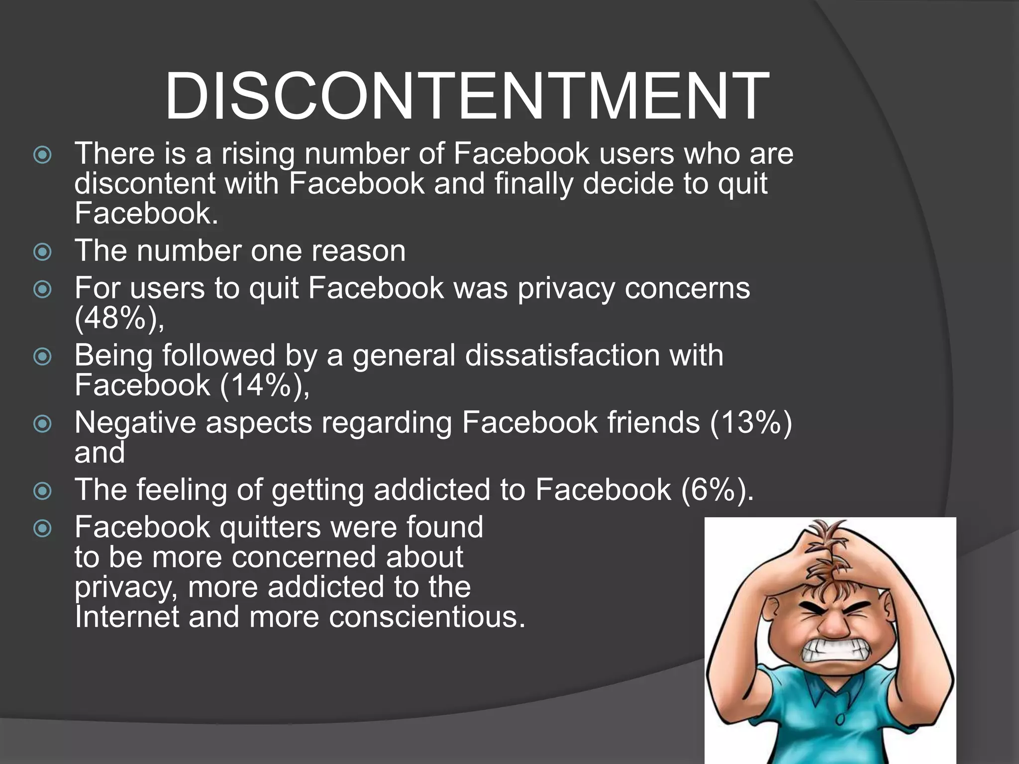DISCONTENTMENT
   There is a rising number of Facebook users who are
    discontent with Facebook and finally decide to quit
    Facebook.
   The number one reason
   For users to quit Facebook was privacy concerns
    (48%),
   Being followed by a general dissatisfaction with
    Facebook (14%),
   Negative aspects regarding Facebook friends (13%)
    and
   The feeling of getting addicted to Facebook (6%).
   Facebook quitters were found
    to be more concerned about
    privacy, more addicted to the
    Internet and more conscientious.
 