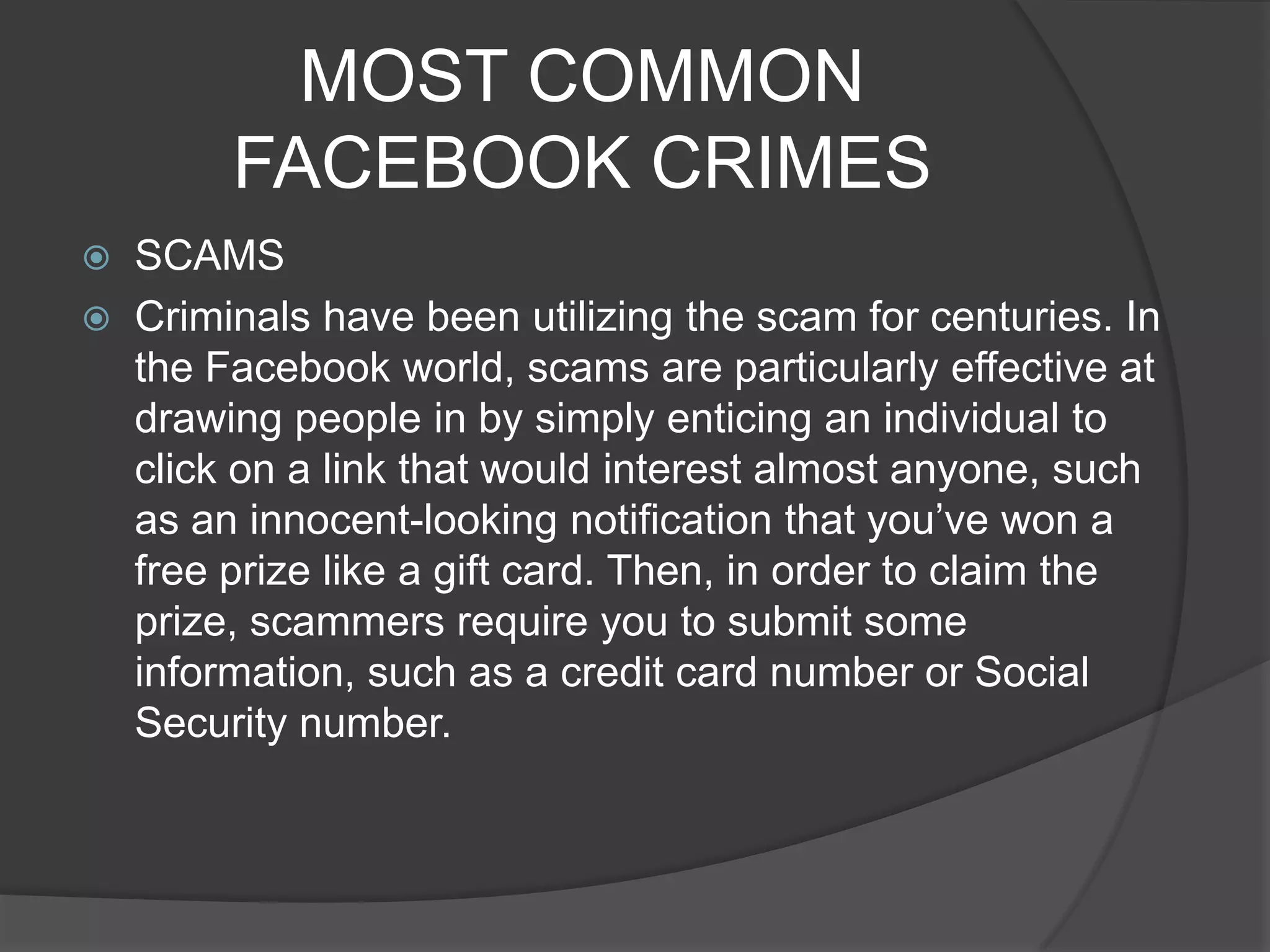 MOST COMMON
         FACEBOOK CRIMES
   SCAMS
   Criminals have been utilizing the scam for centuries. In
    the Facebook world, scams are particularly effective at
    drawing people in by simply enticing an individual to
    click on a link that would interest almost anyone, such
    as an innocent-looking notification that you’ve won a
    free prize like a gift card. Then, in order to claim the
    prize, scammers require you to submit some
    information, such as a credit card number or Social
    Security number.
 