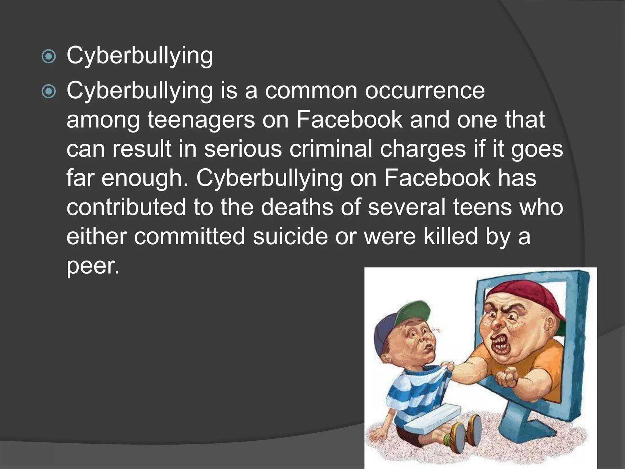  Cyberbullying
 Cyberbullying is a common occurrence
  among teenagers on Facebook and one that
  can result in serious criminal charges if it goes
  far enough. Cyberbullying on Facebook has
  contributed to the deaths of several teens who
  either committed suicide or were killed by a
  peer.
 