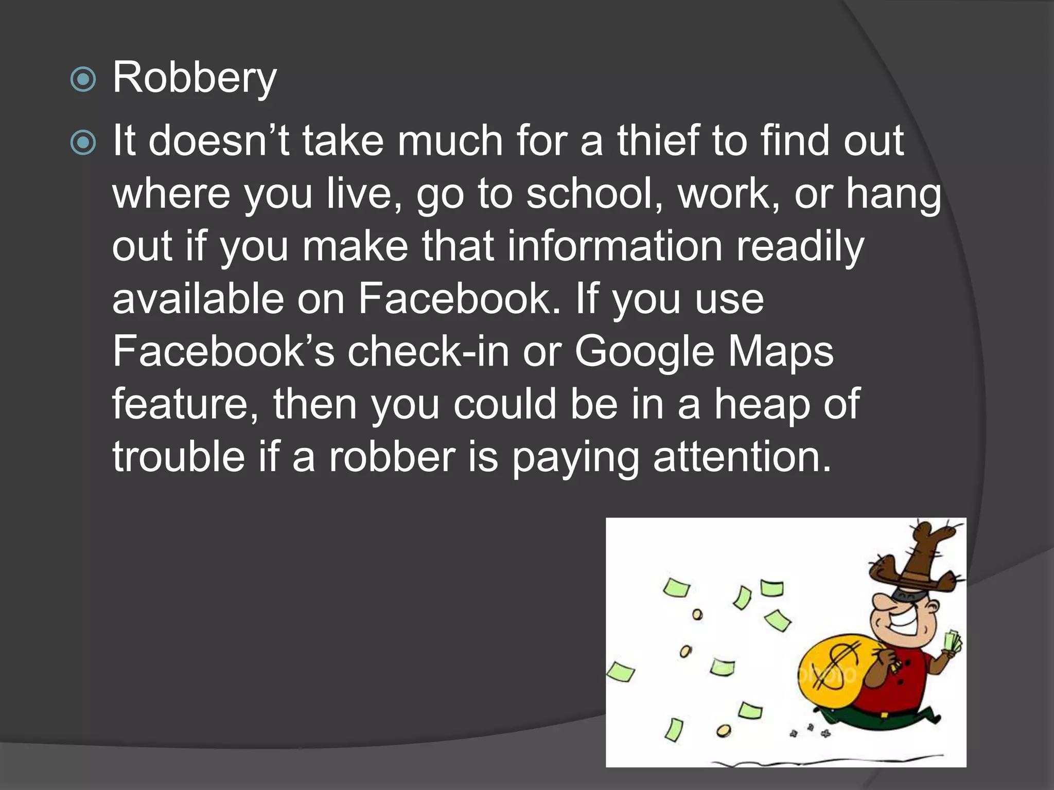  Robbery
 It doesn’t take much for a thief to find out
  where you live, go to school, work, or hang
  out if you make that information readily
  available on Facebook. If you use
  Facebook’s check-in or Google Maps
  feature, then you could be in a heap of
  trouble if a robber is paying attention.
 