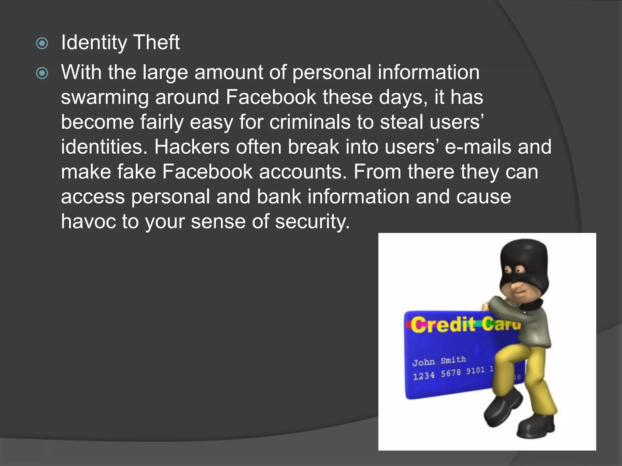    Identity Theft
   With the large amount of personal information
    swarming around Facebook these days, it has
    become fairly easy for criminals to steal users’
    identities. Hackers often break into users’ e-mails and
    make fake Facebook accounts. From there they can
    access personal and bank information and cause
    havoc to your sense of security.
 