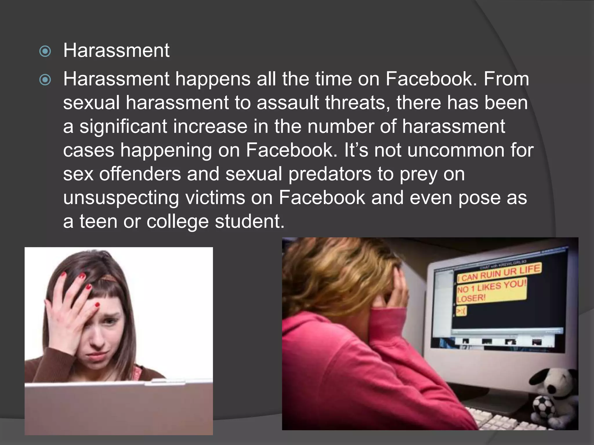    Harassment
   Harassment happens all the time on Facebook. From
    sexual harassment to assault threats, there has been
    a significant increase in the number of harassment
    cases happening on Facebook. It’s not uncommon for
    sex offenders and sexual predators to prey on
    unsuspecting victims on Facebook and even pose as
    a teen or college student.
 