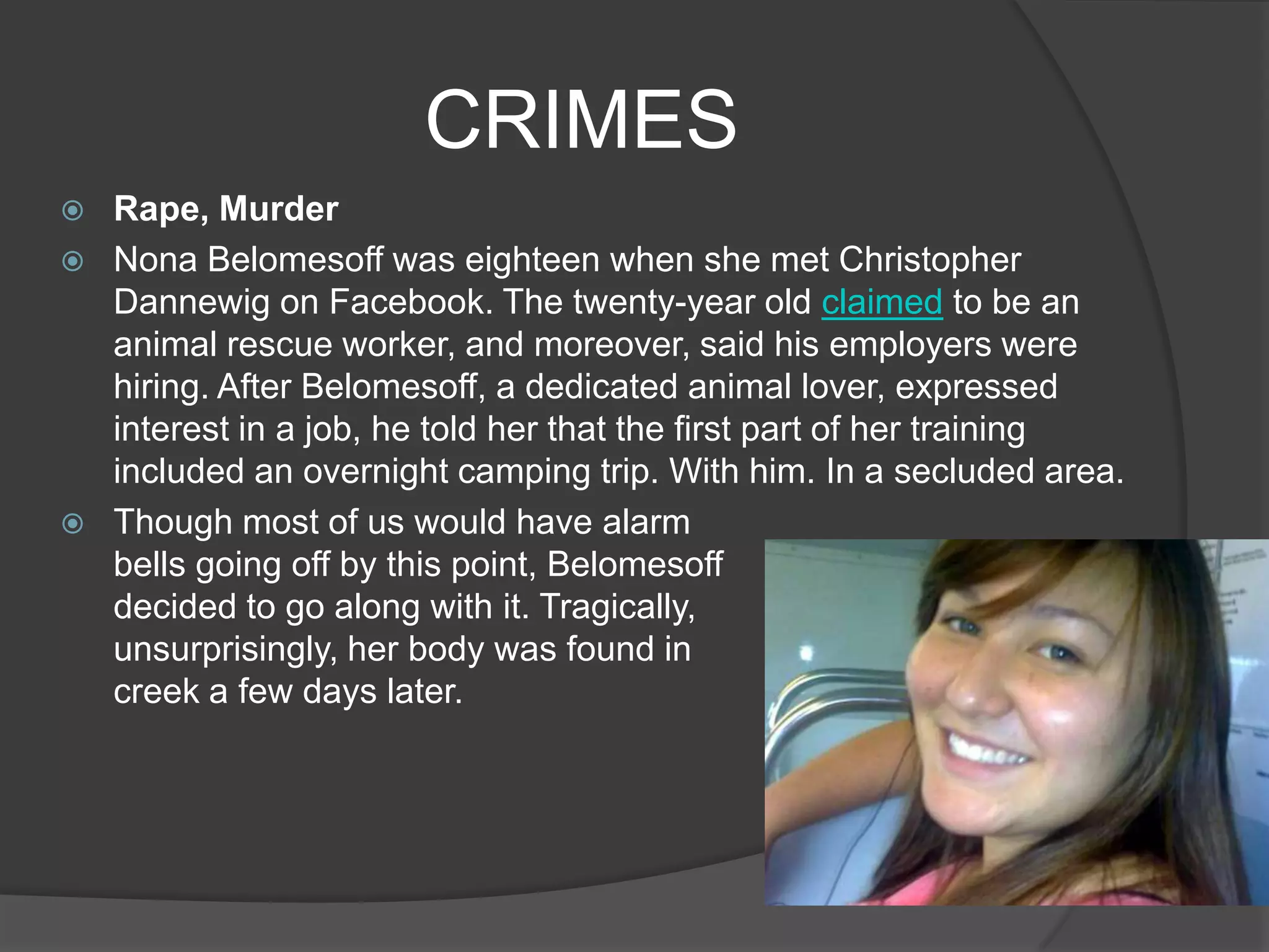 CRIMES
   Rape, Murder
   Nona Belomesoff was eighteen when she met Christopher
    Dannewig on Facebook. The twenty-year old claimed to be an
    animal rescue worker, and moreover, said his employers were
    hiring. After Belomesoff, a dedicated animal lover, expressed
    interest in a job, he told her that the first part of her training
    included an overnight camping trip. With him. In a secluded area.
   Though most of us would have alarm
    bells going off by this point, Belomesoff
    decided to go along with it. Tragically,                           but
    unsurprisingly, her body was found in                               a
    creek a few days later.
 