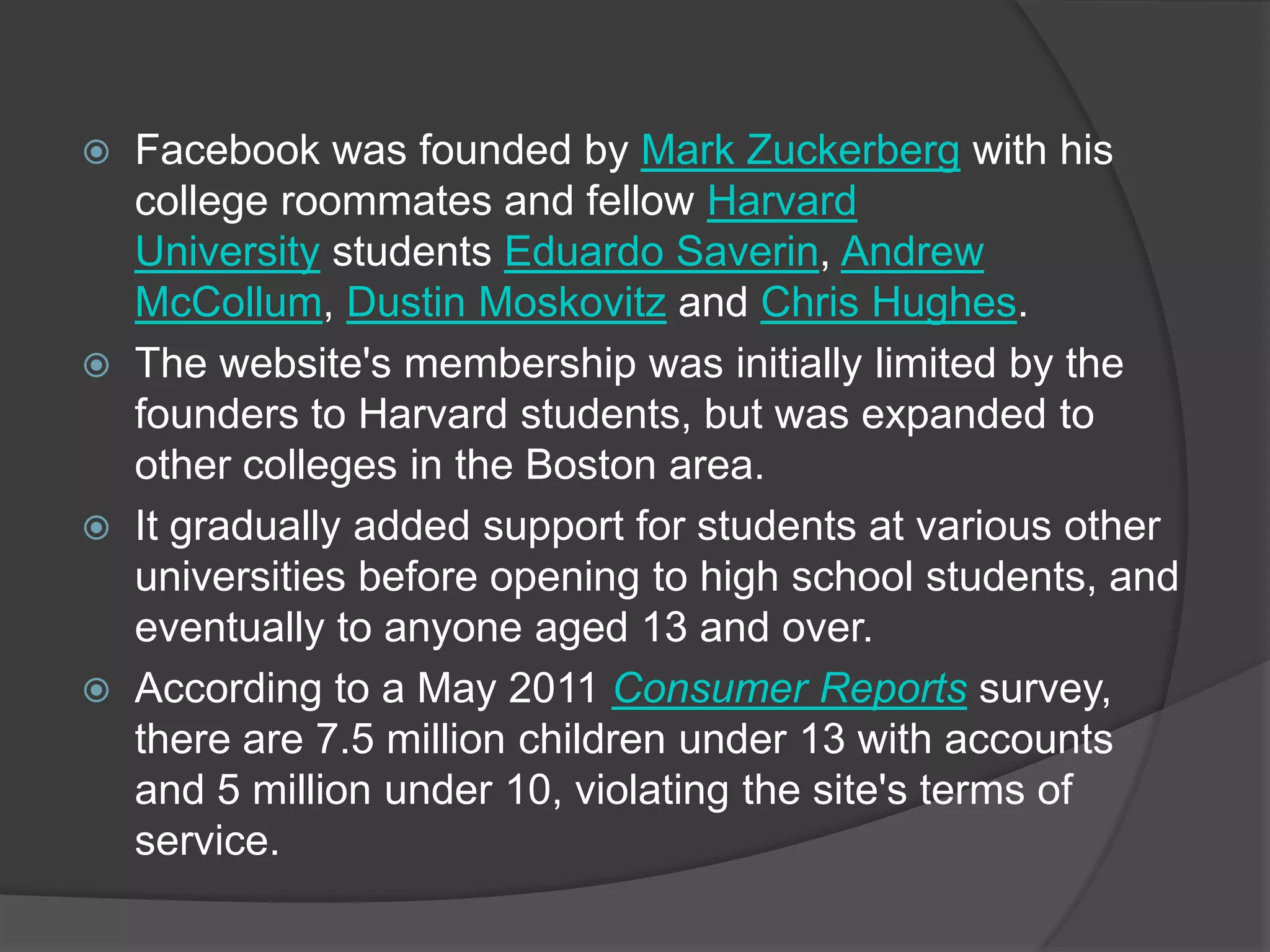    Facebook was founded by Mark Zuckerberg with his
    college roommates and fellow Harvard
    University students Eduardo Saverin, Andrew
    McCollum, Dustin Moskovitz and Chris Hughes.
   The website's membership was initially limited by the
    founders to Harvard students, but was expanded to
    other colleges in the Boston area.
   It gradually added support for students at various other
    universities before opening to high school students, and
    eventually to anyone aged 13 and over.
   According to a May 2011 Consumer Reports survey,
    there are 7.5 million children under 13 with accounts
    and 5 million under 10, violating the site's terms of
    service.
 