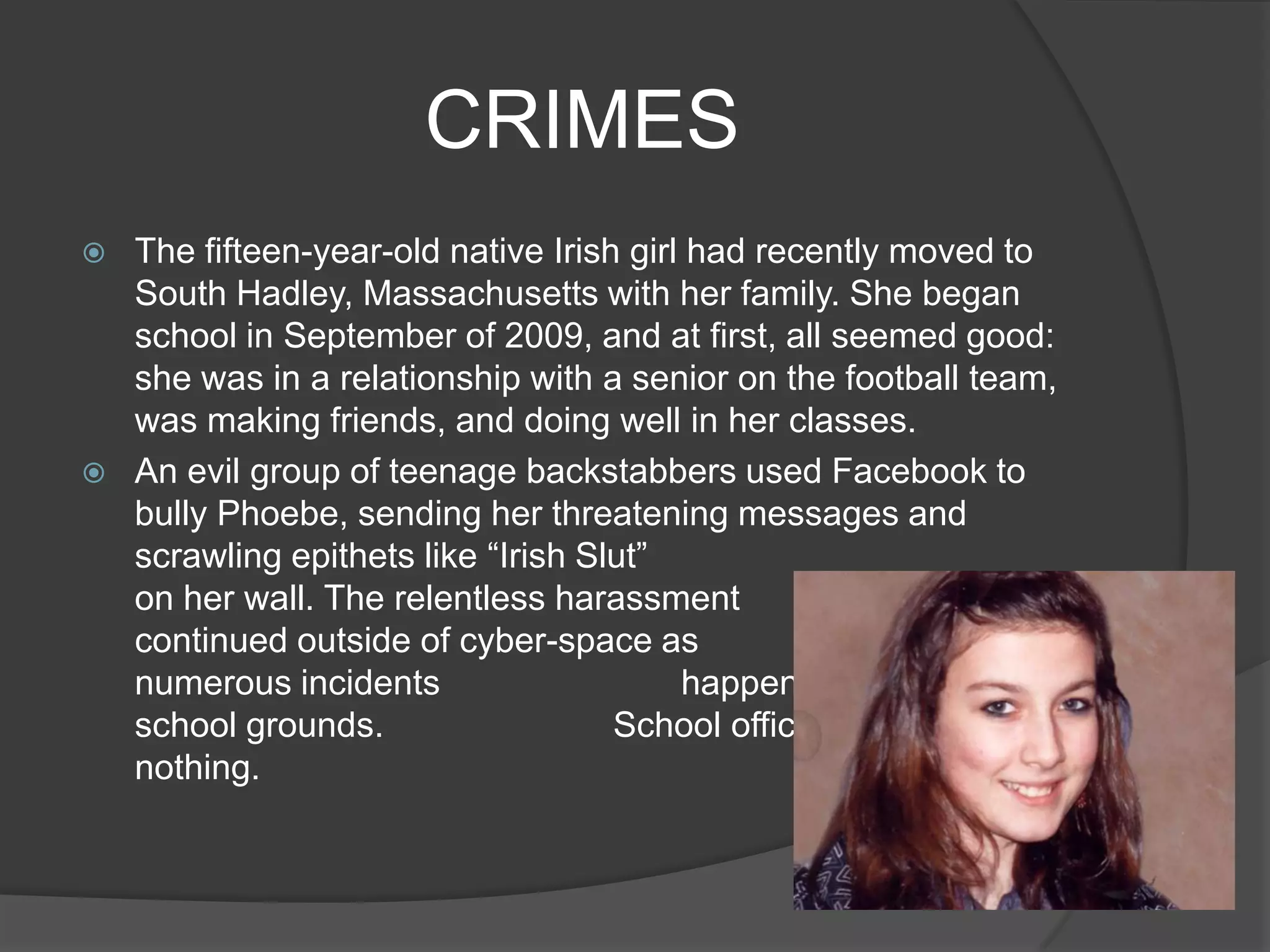 CRIMES
   The fifteen-year-old native Irish girl had recently moved to
    South Hadley, Massachusetts with her family. She began
    school in September of 2009, and at first, all seemed good:
    she was in a relationship with a senior on the football team,
    was making friends, and doing well in her classes.
   An evil group of teenage backstabbers used Facebook to
    bully Phoebe, sending her threatening messages and
    scrawling epithets like “Irish Slut”
    on her wall. The relentless harassment
    continued outside of cyber-space as                  well, with
    numerous incidents                    happening on and off
    school grounds.                  School officials, of course, did
    nothing.
 