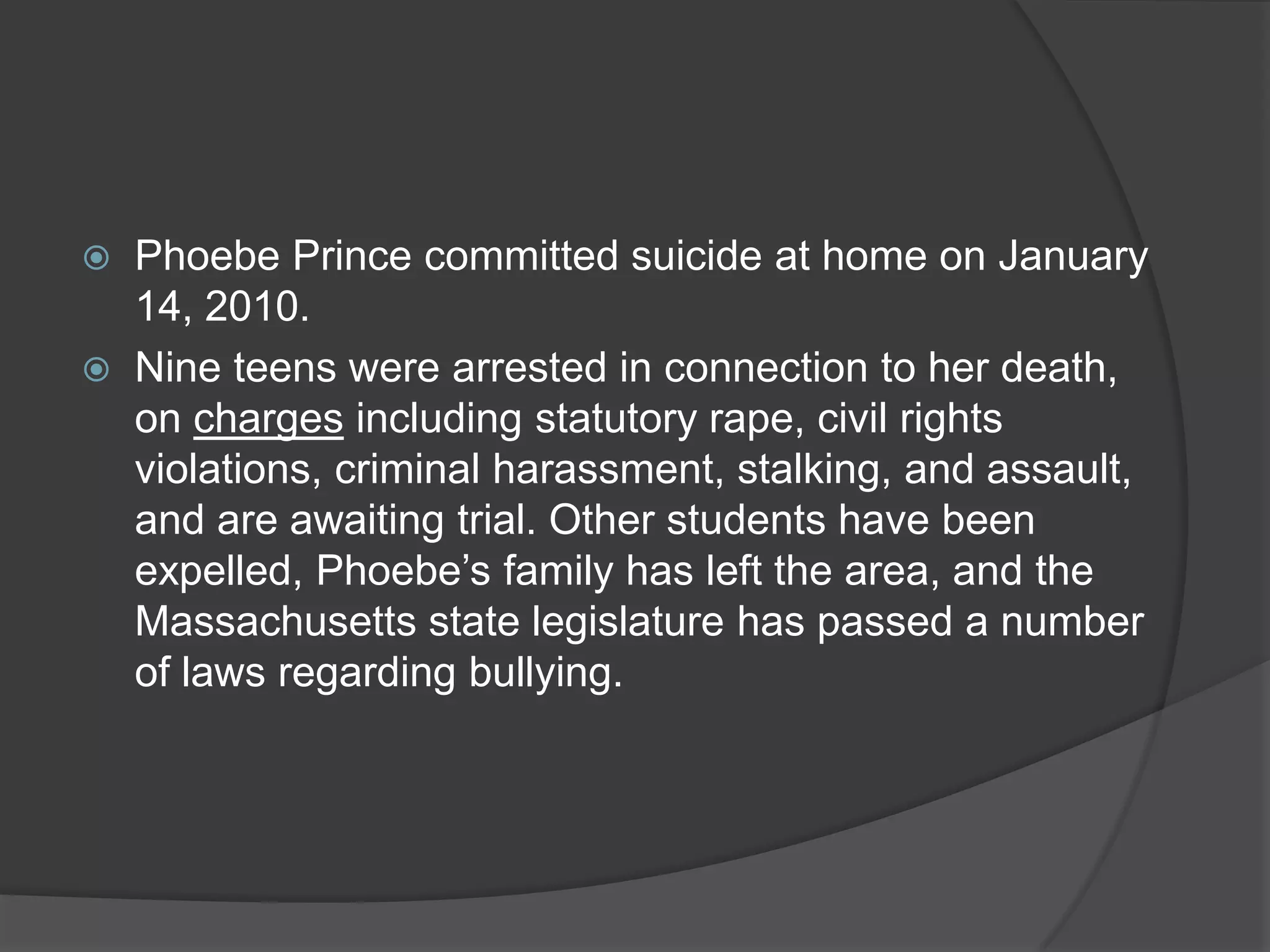    Phoebe Prince committed suicide at home on January
    14, 2010.
   Nine teens were arrested in connection to her death,
    on charges including statutory rape, civil rights
    violations, criminal harassment, stalking, and assault,
    and are awaiting trial. Other students have been
    expelled, Phoebe’s family has left the area, and the
    Massachusetts state legislature has passed a number
    of laws regarding bullying.
 