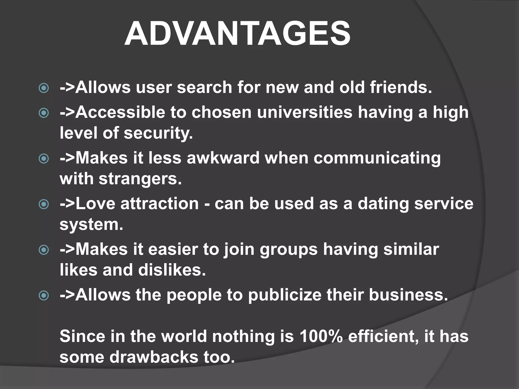 ADVANTAGES
   ->Allows user search for new and old friends.
   ->Accessible to chosen universities having a high
    level of security.
   ->Makes it less awkward when communicating
    with strangers.
   ->Love attraction - can be used as a dating service
    system.
   ->Makes it easier to join groups having similar
    likes and dislikes.
   ->Allows the people to publicize their business.

    Since in the world nothing is 100% efficient, it has
    some drawbacks too.
 