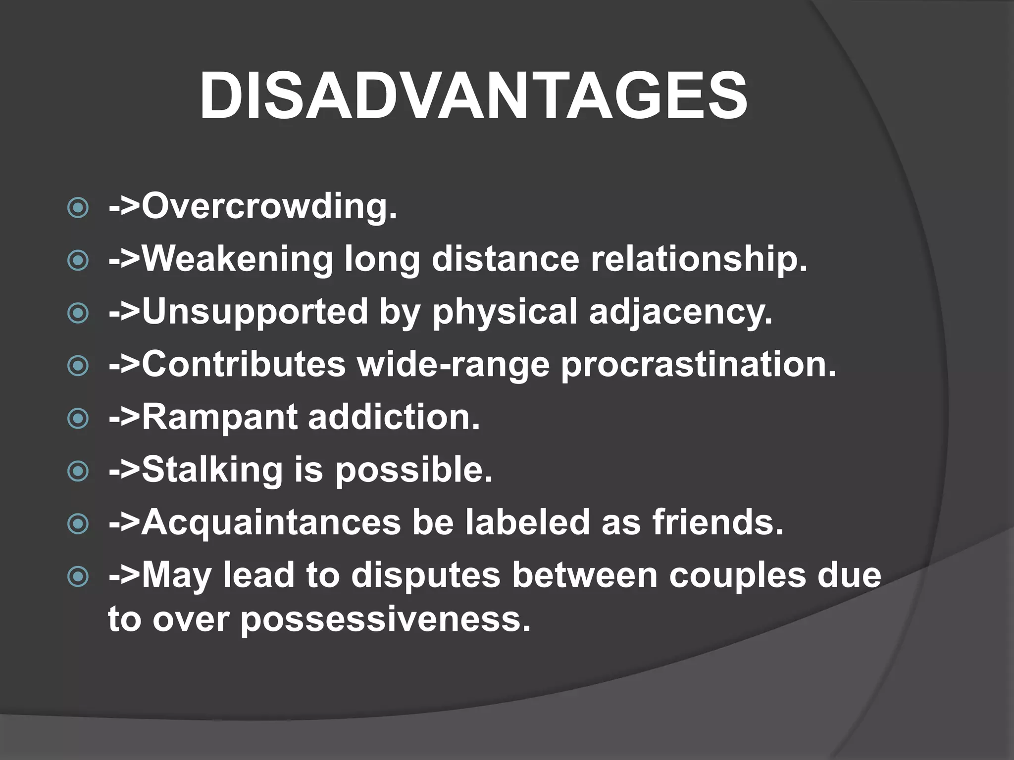 DISADVANTAGES
   ->Overcrowding.
   ->Weakening long distance relationship.
   ->Unsupported by physical adjacency.
   ->Contributes wide-range procrastination.
   ->Rampant addiction.
   ->Stalking is possible.
   ->Acquaintances be labeled as friends.
   ->May lead to disputes between couples due
    to over possessiveness.
 