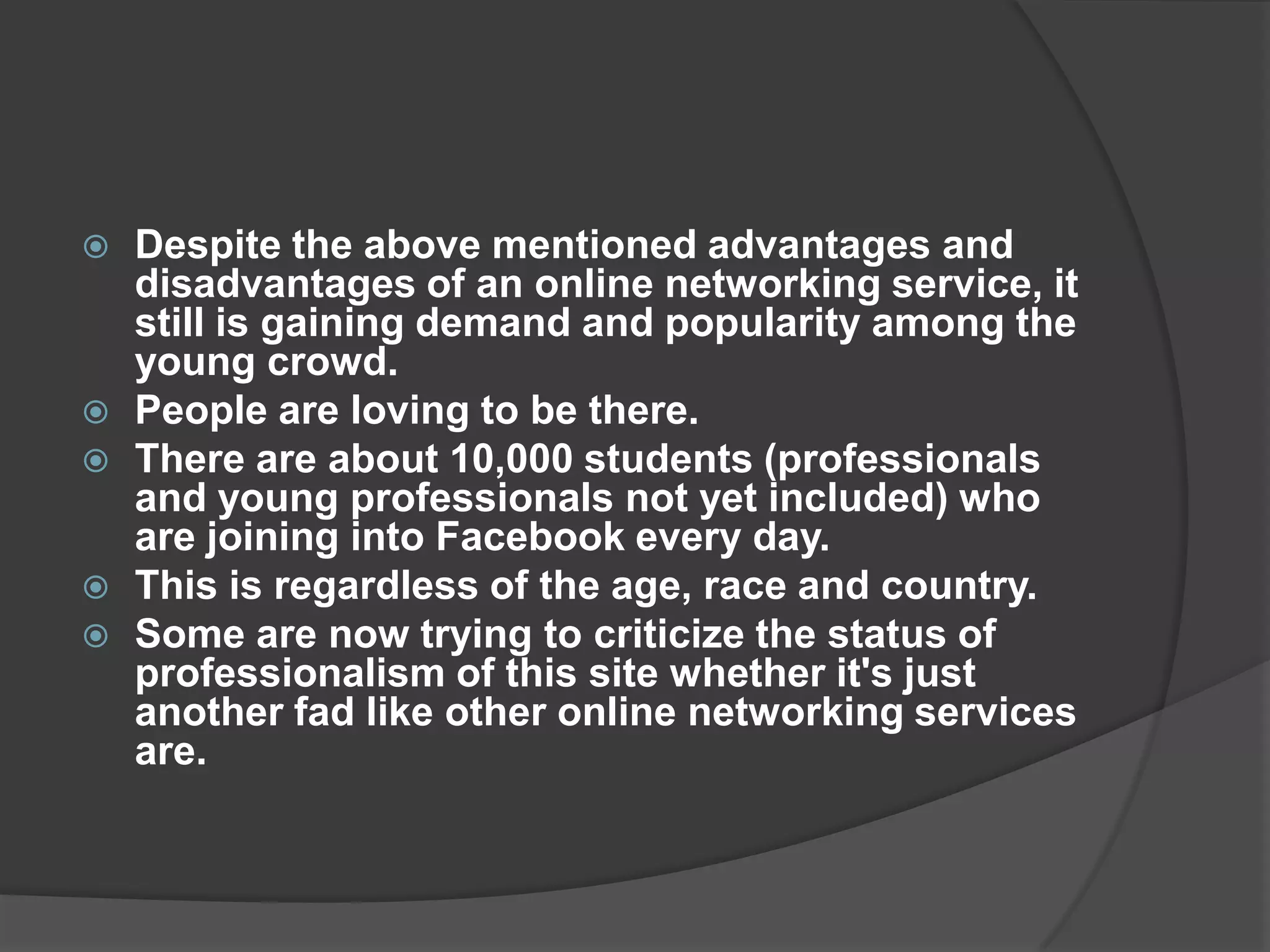    Despite the above mentioned advantages and
    disadvantages of an online networking service, it
    still is gaining demand and popularity among the
    young crowd.
   People are loving to be there.
   There are about 10,000 students (professionals
    and young professionals not yet included) who
    are joining into Facebook every day.
   This is regardless of the age, race and country.
   Some are now trying to criticize the status of
    professionalism of this site whether it's just
    another fad like other online networking services
    are.
 