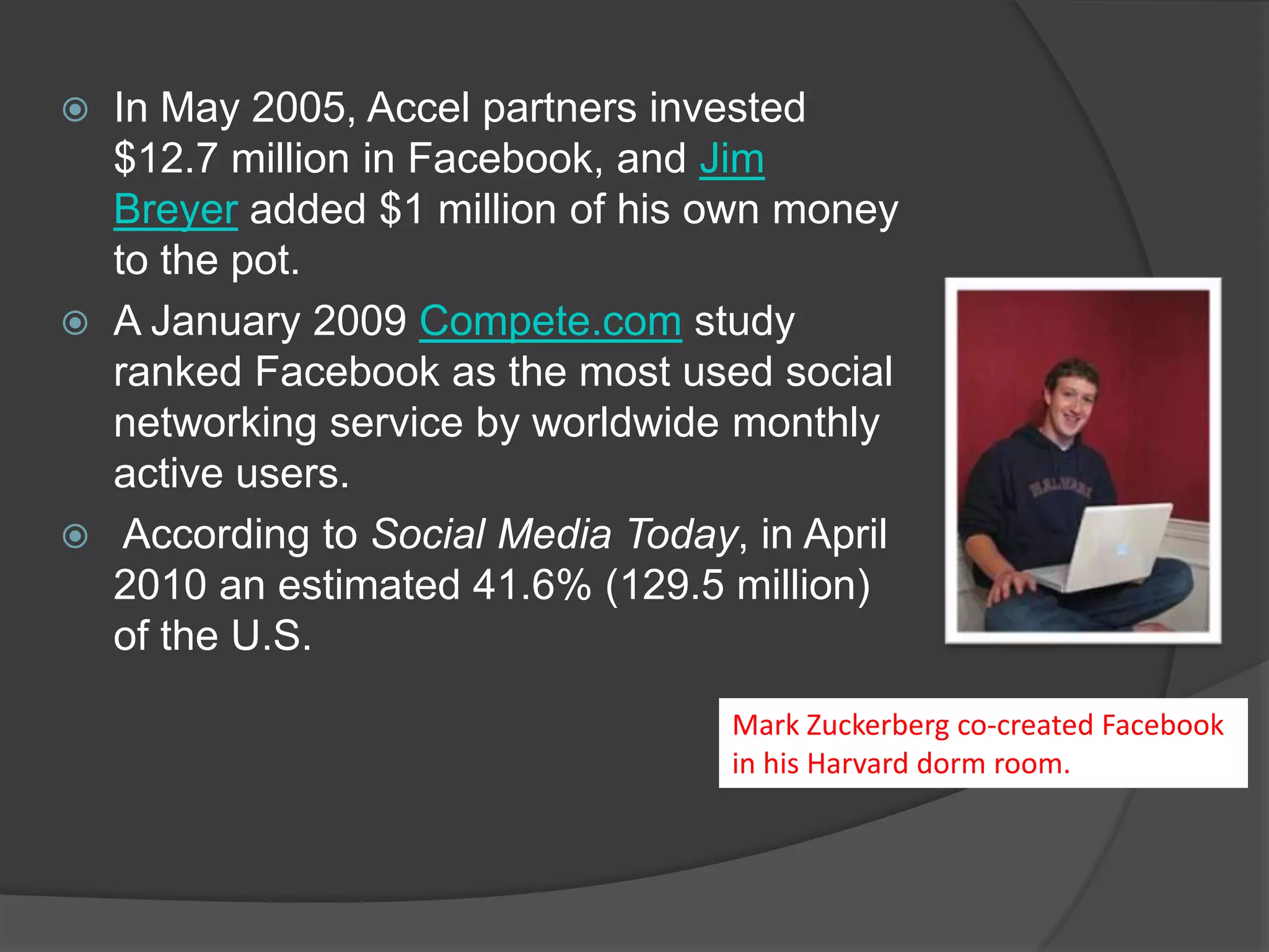    In May 2005, Accel partners invested
    $12.7 million in Facebook, and Jim
    Breyer added $1 million of his own money
    to the pot.
   A January 2009 Compete.com study
    ranked Facebook as the most used social
    networking service by worldwide monthly
    active users.
    According to Social Media Today, in April
    2010 an estimated 41.6% (129.5 million)
    of the U.S.

                                     Mark Zuckerberg co-created Facebook
                                     in his Harvard dorm room.
 