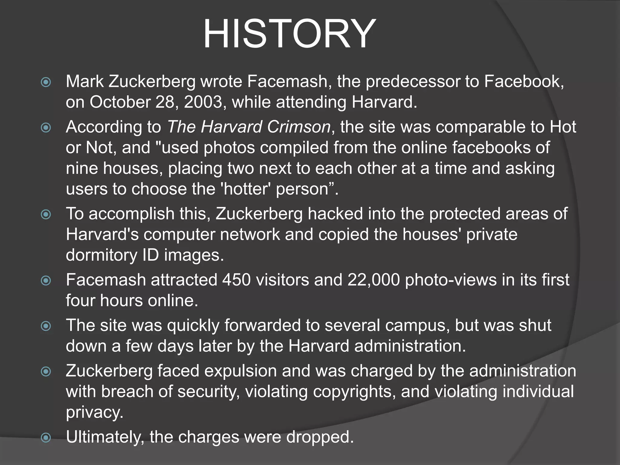 HISTORY
   Mark Zuckerberg wrote Facemash, the predecessor to Facebook,
    on October 28, 2003, while attending Harvard.
   According to The Harvard Crimson, the site was comparable to Hot
    or Not, and "used photos compiled from the online facebooks of
    nine houses, placing two next to each other at a time and asking
    users to choose the 'hotter' person”.
   To accomplish this, Zuckerberg hacked into the protected areas of
    Harvard's computer network and copied the houses' private
    dormitory ID images.
   Facemash attracted 450 visitors and 22,000 photo-views in its first
    four hours online.
   The site was quickly forwarded to several campus, but was shut
    down a few days later by the Harvard administration.
   Zuckerberg faced expulsion and was charged by the administration
    with breach of security, violating copyrights, and violating individual
    privacy.
   Ultimately, the charges were dropped.
 
