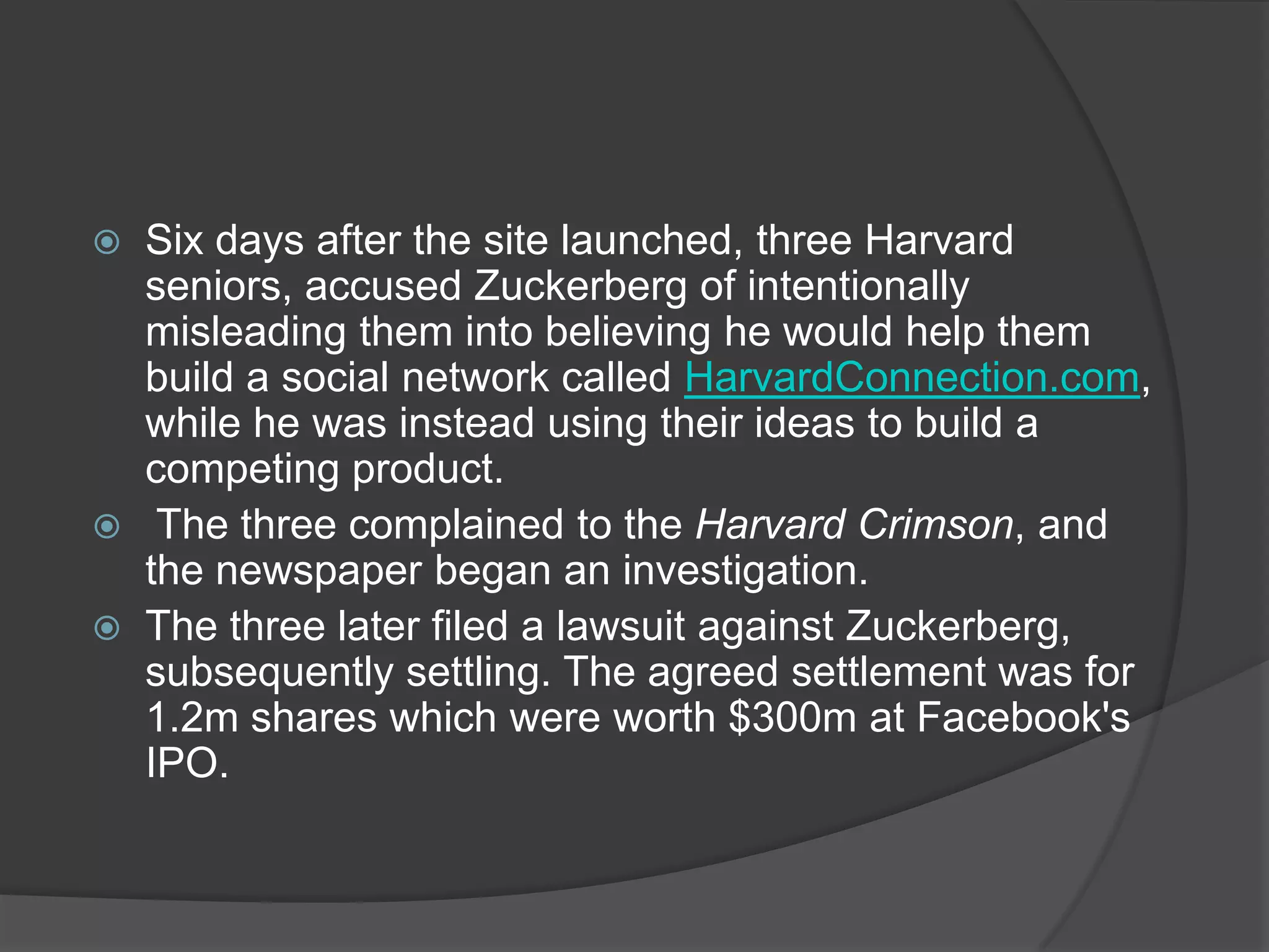    Six days after the site launched, three Harvard
    seniors, accused Zuckerberg of intentionally
    misleading them into believing he would help them
    build a social network called HarvardConnection.com,
    while he was instead using their ideas to build a
    competing product.
    The three complained to the Harvard Crimson, and
    the newspaper began an investigation.
   The three later filed a lawsuit against Zuckerberg,
    subsequently settling. The agreed settlement was for
    1.2m shares which were worth $300m at Facebook's
    IPO.
 