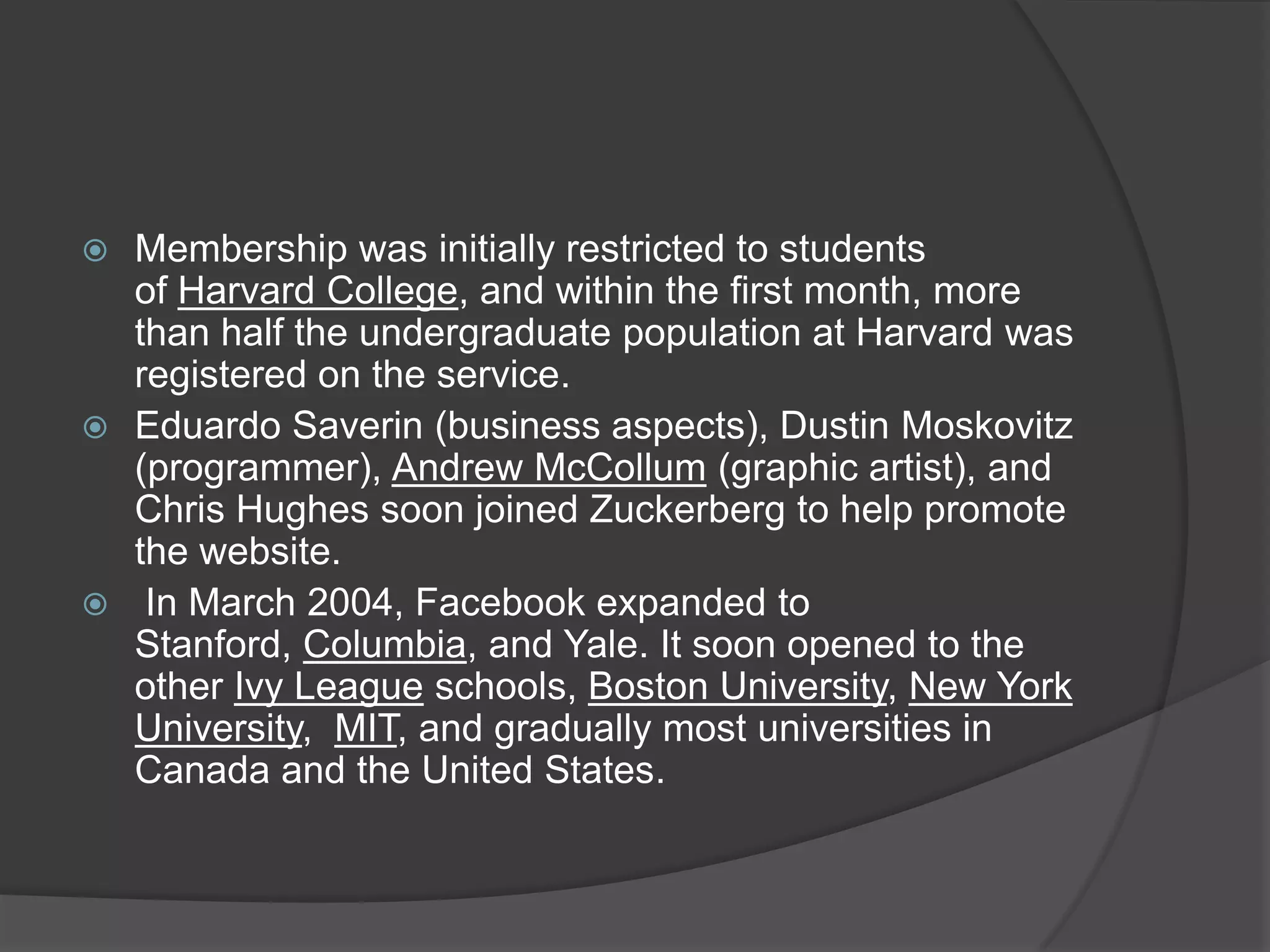  Membership was initially restricted to students
  of Harvard College, and within the first month, more
  than half the undergraduate population at Harvard was
  registered on the service.
 Eduardo Saverin (business aspects), Dustin Moskovitz
  (programmer), Andrew McCollum (graphic artist), and
  Chris Hughes soon joined Zuckerberg to help promote
  the website.
 In March 2004, Facebook expanded to
  Stanford, Columbia, and Yale. It soon opened to the
  other Ivy League schools, Boston University, New York
  University, MIT, and gradually most universities in
  Canada and the United States.
 