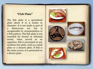“Fish Plate”
The fish plate is a specialized
plate about 8 to 9 inches in
diameter. It is not made as part of
a dinnerware set, but is
recognizable by ornamentation in
a fish pattern. The fish plate is not
essential for formal or informal
meals; when served as an
appetizer, fish is presented on any
medium-size plate, such as a salad
plate or a dessert plate. If fish is
the main course, it is presented on
a dinner plate.
 