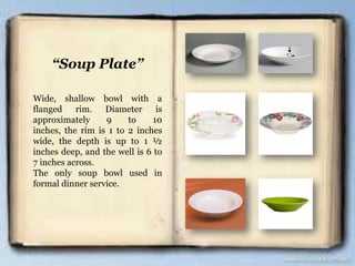 “Soup Plate”
Wide, shallow bowl with a
flanged rim. Diameter is
approximately 9 to 10
inches, the rim is 1 to 2 inches
wide, the depth is up to 1 ½
inches deep, and the well is 6 to
7 inches across.
The only soup bowl used in
formal dinner service.
 