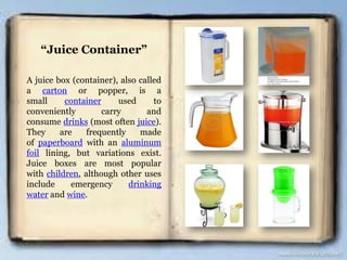 “Juice Container”
A juice box (container), also called
a carton or popper, is a
small container used to
conveniently carry and
consume drinks (most often juice).
They are frequently made
of paperboard with an aluminum
foil lining, but variations exist.
Juice boxes are most popular
with children, although other uses
include emergency drinking
water and wine.
 