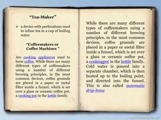 “Tea-Maker”
 a device with perforations used
to infuse tea in a cup of boiling
water.
“Coffeemakers or
Coffee Machines ”
Are cooking appliances used to
brew coffee. While there are many
different types of coffeemakers
using a number of different
brewing principles, in the most
common devices, coffee grounds
are placed in a paper or metal
filter inside a funnel, which is set
over a glass or ceramic coffee pot,
a cooking pot in the kettle family.
While there are many different
types of coffeemakers using a
number of different brewing
principles, in the most common
devices, coffee grounds are
placed in a paper or metal filter
inside a funnel, which is set over
a glass or ceramic coffee pot,
a cookingpot in the kettle family.
Cold water is poured into a
separate chamber, which is then
heated up to the boiling point,
and directed into the funnel.
This is also called automatic
drip-brew
 