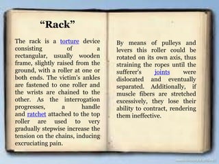 “Rack”
The rack is a torture device
consisting of a
rectangular, usually wooden
frame, slightly raised from the
ground, with a roller at one or
both ends. The victim's ankles
are fastened to one roller and
the wrists are chained to the
other. As the interrogation
progresses, a handle
and ratchet attached to the top
roller are used to very
gradually stepwise increase the
tension on the chains, inducing
excruciating pain.
By means of pulleys and
levers this roller could be
rotated on its own axis, thus
straining the ropes until the
sufferer's joints were
dislocated and eventually
separated. Additionally, if
muscle fibers are stretched
excessively, they lose their
ability to contract, rendering
them ineffective.
 